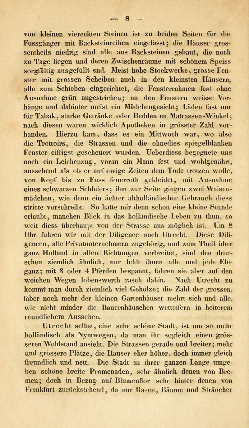 von kleinen viereckten Steinen ist zu beiden Seiten für die Fussgänger mit Backsteinreihen eingefasst; die Häuser gros- sentheils niedrig sind alle aus Backsteinen gebaut, die noch zu Tage liegen und deren ZMäschenräume mit schönem Speiss sorgfältig ausgefüllt snd. Meist hohe Stockwerke, grosse Fen- ster mit grossen Scheiben auch in den kleinsten Häusern, alle zum Schieben eingerichtet, die Fensterrahmen fast ohne Ausnahme grün angestrichen; an den Fenstern weisse Vor- hänge und dahinter meist ein Mädchengesicht; Läden fast nur für Tabak, starke Getränke oder Bedden en Matrassen-Winkel; nach diesen waren wirklich Apotheken in grösster Zahl vor- handen. Hierzu kam, dass es ein Mittwoch war, wo also die Trottoirs, die Strassen und die ohnedies spiegelblanken Fenster eifrigst gescheuert wurden. XJeberdiess begegnete uns noch ein Leichenzug, voran ein Mann fest und wohlgenährt, aussehend als ob er auf ewige Zeiten dem Tode trotzen wolle, von Kopf bis zu Fuss feuerroth gekleidet, mit Ausnahme eines schwarzen Schleiers; ihm zur Seite gingen zwei Waisen- mädchen, wie denn ein ächter altholländischer Gebrauch diess stricte vorschreibt. So hatte mir denn schon eine kleine Stunde erlaubt, manchen Blick in das holländische Leben zu thun, so weit diess überhaupt von der Strasse aus möglich ist. Um 8 Uhr fuhren wir mit der Diligence nach Utrecht. Diese Dili- gencen, alle Privatunternehmern zugehörig, und zum Theil über ganz Holland in allen Richtungen verbreitet, sind den deut- schen ziemlich ähnlich, nur fehlt ihnen alle und jede Ele- ganz; mit 3 oder 4 Pferden bespannt, fahren sie aber auf den weichen Wegen lobenswerth rasch dahin. Nach Utrecht zu kommt man durch ziemlich viel Gehölze; die Zahl der grossen, faber noch mehr der kleinen Gartenhäuser mehrt sich und alle, wie nicht minder die Bauernhäuschen wetteifern in heiterem reundlichem Aussehen. Utrecht selbst, eine sehr schöne Stadt, ist um so mehr holländisch als Nymwegen, da man ihr sogleich einen grös- seren Wohlstand ansieht. Die Strassen gerade und breiter; mehr und grössere Plätze, die Häuser eher höher, doch immer gleich freundlich und nett. Die Stadt in ihrer ganzen Länge umge- ben schöne breite Promenaden, sehr ähnlich denen von Bre- men; doch in Bezug auf Blumenflor sehr hinter denen von Frankfurt zurückstehend, da nur Rasen, Bäume und Sträucher