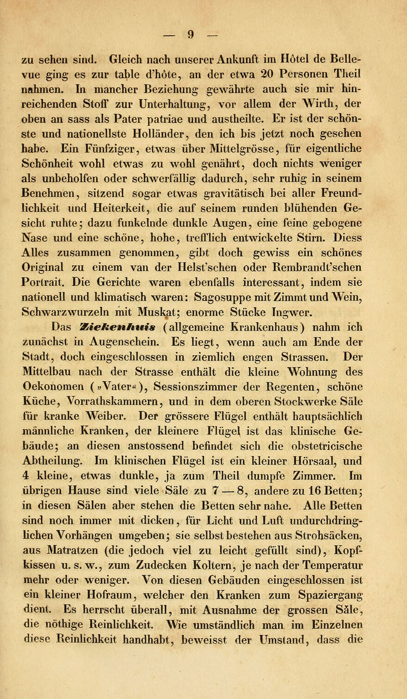 zu sehen sind. Gleich nach unserer Ankunft im Hotel de Belle- vue ging es zur table d'höte, an der etwa 20 Personen Theil nahmen. In mancher Beziehung gewährte auch sie mir hin- reichenden Stoff zur Unterhaltung, vor allem der Wirth, der oben an sass als Pater patriae und austheilte. Er ist der schön- ste und nationellste Holländer, den ich bis jetzt noch gesehen habe. Ein Fünfziger, etwas über Mittelgrösse, für eigentliche Schönheit wohl etwas zu wohl genährt, doch nichts weniger als unbeholfen oder schwerfällig dadurch, sehr ruhig in seinem Benehmen, sitzend sogar etwas gravitätisch bei aller Freund- lichkeit und Heiterkeit, die auf seinem runden blühenden Ge- sicht ruhtej dazu funkelnde dunkle Augen, eine feine gebogene Nase und eine schöne, hohe, trefflich entwickelte Stirn. Diess Alles zusammen genommen, gibt doch gewiss ein schönes Original zu einem van der Helst'schen oder Rembrandt'schen Portrait. Die Gerichte waren ebenfalls interessant, indem sie nationell und klimatisch waren: Sagosuppe mit Zimmt und Wein, Schwarzwurzeln mit Muskat; enorme Stücke Ingwer. Das WiieHenHwis (allgemeine Krankenhaus) nahm ich zunächst in Augenschein. Es liegt, wenn auch am Ende der Stadt, doch eingeschlossen in ziemlich engen Strassen. Der Mittelbau nach der Strasse enthält die kleine Wohnung des Oekonomen («Vater«)5 Sessionszimmer der Regenten, schöne Küche, Vorrathskammern, und in dem oberen Stockwerke Säle für kranke Weiber. Der grössere Flügel enthält hauptsächlich männliche Kranken, der kleinere Flügef ist das klinische Ge- bäude; an diesen anstossend befindet sich die obstetricische Abtheilung. Im klinischen Flügel ist ein kleiner Hörsaal, und 4 kleine, etwas dunkle, ja zum Theil dumpfe Zimmer. Im übrigen Hause sind viele Säle zu 7 — 8, andere zu 16 Betten; in diesen Sälen aber stehen die Betten sehr nahe. Alle Betten sind noch immer mit dicken, für Licht und Luft undurchdring- lichen Vorhängen umgeben; sie selbst bestehen aus Strohsäcken, aus Matratzen (die jedoch viel zu leicht gefüllt sind), Kopf- kissen u. s. w., zum Zudecken Koltern, je nach der Temperatur mehr oder weniger. Von diesen Gebäuden eingeschlossen ist ein kleiner Hofraum, welcher den Kranken zum Spaziergang dient. Es herrscht überall, mit Ausnahme der grossen Säle, die nöthige Reinlichkeit. Wie umständlich man im Einzelnen diese ReinUchkeit handhabt, beweisst der Umstand, dass die
