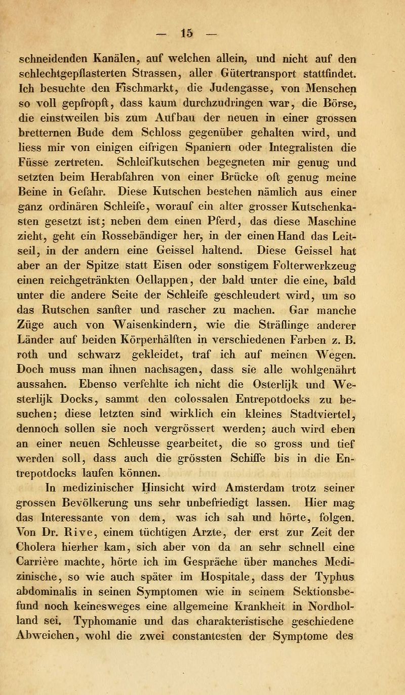 schneidenden Kanälen, auf welchen allein, und nicht auf den schlechtgepflasterten Strassen, aller Gütertransport stattfindet. Ich besuchte den Fischmarkt, die Judengasse, von Menschen so voll gepfropft, dass kaum durchzudringen war, die Börse, die einstweilen bis zum Aufbau der neuen in einer grossen bretternen Bude dem Schloss gegenüber gehalten wird, und liess mir von einigen eifrigen Spaniern oder Integralisten die Füsse zertreten. Schleifkutschen begegneten mir genug und setzten beim Herabfahren von einer Brücke oft genug meine Beine in Gefahr. Diese Kutschen bestehen nämlich aus einer ganz ordinären Schleife, worauf ein alter grosser Kutschenka- sten gesetzt ist^ neben dem einen Pferd, das diese Maschine zieht, geht ein Rossebändiger her, in der einen Hand das Leit- seil, in der andern eine Geissei haltend. Diese Geissei hat aber an der Spitze statt Eisen oder sonstigem Folterwerkzeug einen reichgetränkten Oellappen, der bald unter die eine, bald unter die andere Seite der Schleife geschleudert vdrd, um so das Rutschen sanfter und rascher zu machen. Gar manche Züge auch von Waisenkindern, wie die Sträflinge anderer Länder auf beiden Körperhälften in verschiedenen Farben z. B. roth und schwarz gekleidet, traf ich auf meinen AVegen. Doch muss man ihnen nachsagen, dass sie alle wohlgenährt aussahen. Ebenso verfehlte ich nicht die Osterlijk und We- sterlijk Docks, sammt den colossalen Entrepotdocks zu be- suchen; diese letzten sind vdrklich ein kleines Stadtviertel, dennoch sollen sie noch vergrössert werden; auch wird eben an einer neuen Schleusse gearbeitet, die so gross und tief werden soll, dass auch die grössten Schiffe bis in die En- trepotdocks laufen können. In medizinischer Hinsicht wird Amsterdam trotz seiner grossen Bevölkerung uns sehr unbefriedigt lassen. Hier mag das Interessante von dem, was ich sah und hörte, folgen. Von Dr. Rive, einem tüchtigen Arzte, der erst zur Zeit der Cholera hierher kam, sich aber von da an sehr schnell eine Carriere machte, hörte ich im Gespräche über manches Medi- zinische, so wie auch später im Hospitale, dass der Typhus abdominalis in seinen Symptomen w^ie in seinem Sektionsbe- fund noch keinesweges eine allgemeine Krankheit in Nordhol- land sei. Typhomanie und das charakteristische geschiedene Abweichen, wohl die zwei constantesten der Symptome des