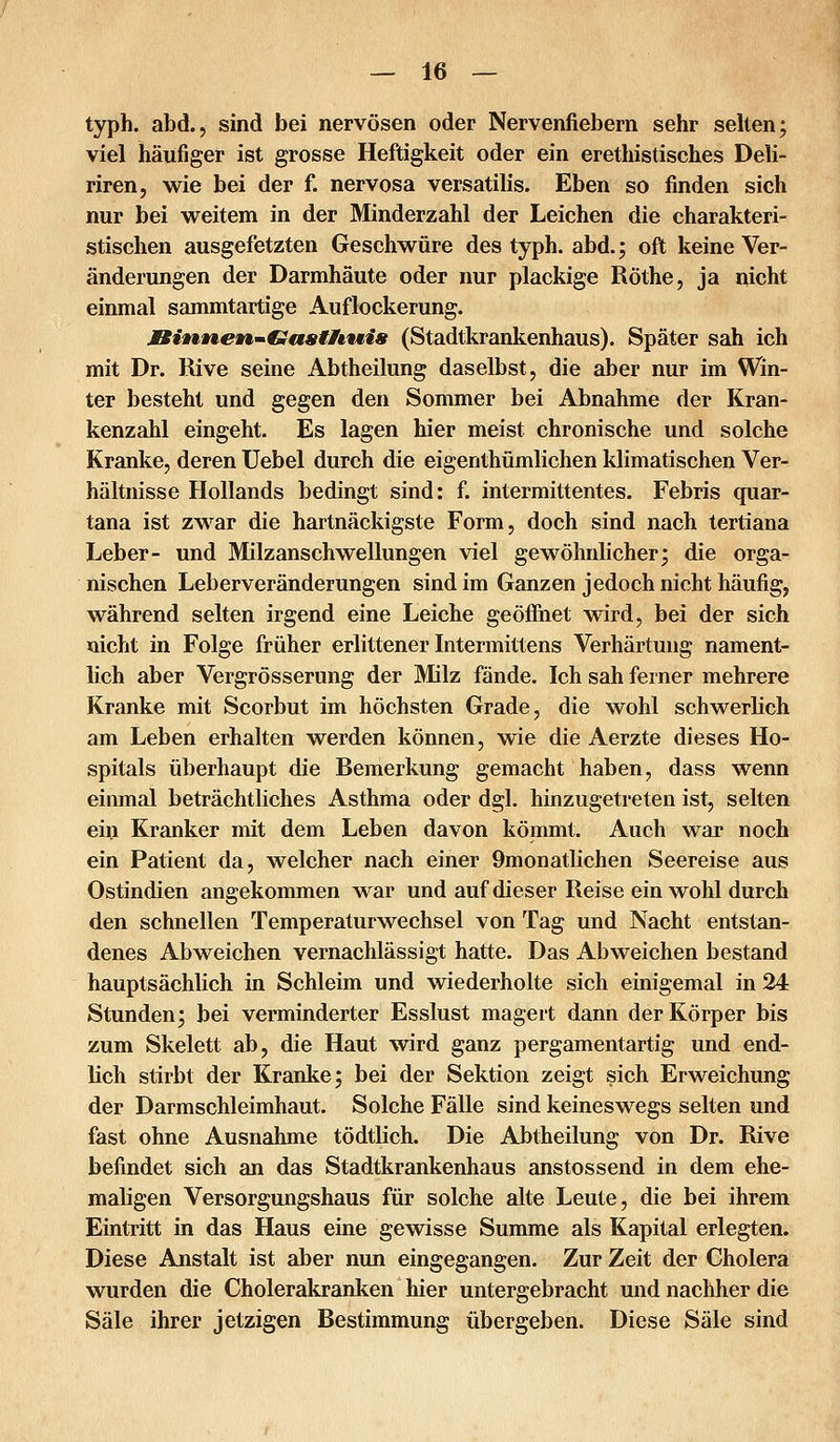 typh. abd., sind bei nervösen oder Nervenfiebern sehr selten; viel häufiger ist grosse Heftigkeit oder ein erethistisches Deli- riren, wie bei der f. nervosa versatilis. Eben so finden sich nur bei weitem in der Minderzahl der Leichen die charakteri- stischen ausgefetzten Geschwüre des typh. abd.; oft keine Ver- änderungen der Darmhäute oder nur plackige Röthe, ja nicht einmal sammtartige Auflockerung. Binnen^Gasthwis (Stadtkrankenhaus). Später sah ich mit Dr. Rive seine Abtheilung daselbst, die aber nur im Win- ter besteht und gegen den Sommer bei Abnahme der Kran- kenzahl eingeht. Es lagen hier meist chronische und solche Kranke, deren Uebel durch die eigenthümlichen klimatischen Ver- hältnisse Hollands bedingt sind: f. intermittentes. Febris quar- tana ist zwar die hartnäckigste Form, doch sind nach tertiana Leber- und Milzanschwellungen viel gewöhnlicher; die orga- nischen Leberveränderungen sind im Ganzen jedoch nicht häufig, während selten irgend eine Leiche geöffnet wird, bei der sich nicht in Folge früher erlittener Intermittens Verhärtung nament- lich aber Vergrösserung der Milz fände. Ich sah ferner mehrere Kranke mit Scorbut im höchsten Grade, die wohl schwerlich am Leben erhalten werden können, wie die Aerzte dieses Ho- spitals überhaupt die Bemerkung gemacht haben, dass wenn einmal beträchtliches Asthma oder dgl. hinzugetreten ist, selten ein Kranker mit dem Leben davon kömmt. Auch war noch ein Patient da, welcher nach einer 9monatlichen Seereise aus Ostindien angekommen war und auf dieser Reise ein wohl durch den schnellen Temperaturwechsel von Tag und Nacht entstan- denes Abweichen vernachlässigt hatte. Das Abweichen bestand hauptsächlich in Schleim und wiederholte sich einigemal in 24 Stunden; bei verminderter Esslust magert dann der Körper bis zum Skelett ab, die Haut wird ganz pergamentartig und end- lich stirbt der Kranke; bei der Sektion zeigt sich Erweichung der Darmschleimhaut. Solche Fälle sind keineswegs selten und fast ohne Ausnahme tödtlich. Die Abtheilung von Dr. Rive befindet sich an das Stadtkrankenhaus anstossend in dem ehe- maligen Versorgungshaus für solche alte Leute, die bei ihrem Eintritt in das Haus eine gewisse Summe als Kapital erlegten. Diese Anstalt ist aber nun eingegangen. Zur Zeit der Cholera wurden die Cholerakranken hier untergebracht und nachher die Säle ihrer jetzigen Bestimmung übergeben. Diese Säle sind