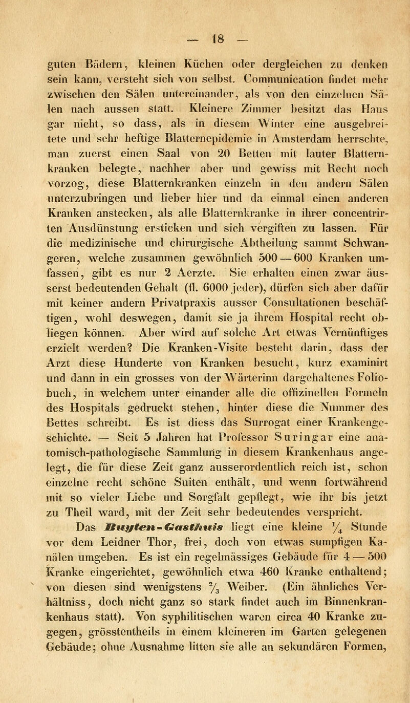 guten Bädern, kleinen Küchen oder dergleichen zu denken sein kann, versteht sich von selbst. Communication findet mehr zwischen den Sälen untereinander, als von den einzelnen Sä- len nach aussen statt. Kleinere Zimmer besitzt das Haus gar nicht, so dass, als in diesem Winter eine ausgebrei- tete und sehr heftige Blatternepidemie in Amsterdam herrschte, man zuerst einen Saal von 20 Betten mit lauter Blattern- kranken belegte, nachher aber und gewiss mit Recht noch vorzog, diese Blatternkranken einzeln in den andern Sälen unterzubringen und lieber hier und da einmal einen anderen Kranken anstecken, als alle Blatternkranke in ihrer concentrir- ten Ausdünstung ersticken und sich vergiften zu lassen. Für die medizinische und chirurgische Abtheilung sammt Schwan- geren, welche zusammen gewöhnlich 500 — 600 Kranken um- fassen, gibt es nur 2 Aerzte. Sie erhalten einen zwar äus- serst bedeutenden Gehalt (fl. 6000 jeder), dürfen sich aber dafür mit keiner andern Privatpraxis ausser Consultationen beschäf- tigen, wohl deswegen, damit sie ja ihrem Hospital recht ob- liegen können. Aber wird auf solche Art etwas Vernünftiges erzielt werden? Die Kranken-Visite besteht darin, dass der Arzt diese Hunderte von Kranken besucht, kurz examinirt und dann in ein grosses von der Wärterinn dargehaltenes Folio- buch, in welchem unter einander alle die offizinellen Formeln des Hospitals gedruckt stehen, hinter diese die Nummer des Bettes schreibt. Es ist diess das Surrogat einer Krankenge- schichte. — Seit 5 Jahren hat Professor Suringar eine ana- tomisch-pathologische Sammlung in diesem Krankenhaus ange- legt, die für diese Zeit ganz ausserordentlich reich ist, schon einzelne recht schöne Suiten enthält, und wenn fortwährend mit so vieler Liebe und Sorgfalt gepflegt, wie ihr bis jetzt zu Theil ward, mit der Zeit sehr bedeutendes verspricht. Das Bwytetu.'^Ciasthwis liegt eine kleine % Stunde vor dem Leidner Thor, frei, doch von etw^as sumpfigen Ka- nälen umgeben. Es ist ein regelmässiges Gebäude für 4 — 500 Kranke eingerichtet, gewöhnlich etwa 460 Kranke enthaltend; von diesen sind wenigstens y^ Weiber. (Ein ähnliches Ver- hältniss, doch nicht ganz so stark findet auch im Binnenkran- kenhaus statt). Von syphilitischen waren circa 40 Kranke zu- gegen, grösstentheils in einem kleineren im Garten gelegenen Gebäude; ohne Ausnahme litten sie alle an sekundären Formen,