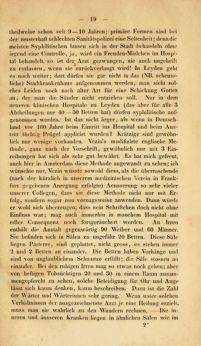 tlieihveise schon seit 9 —10 Jahren; primäre Formen sind hei der musterhaft schlechten Sanitälspohzei eine Sehenheit; denn die meisten Syphilitischen lassen sich in der Stadt behandeln ohne irgend eine Controlle, ja, wird ein Freuden-Mädchen im Hosp?- tal behandelt, so ist der Arzt gezwungen, sie auch ungeheilt zu entlassen, wenn sie zurückverlangt wird! In Leyden geht es noch weiter; dort dürfen sie gar nicht in das (NB. scheuss^ liehe) Stadtkrankenhaus aufgenommen werden, nian sieht sol- ches Leiden noch nach alter An für eine Schickung Gottes an, der man die Sünder nicht entziehen soll. Nur in dem neueren klinischen Hospitale zu Leyden (das aber für alle 3 Abtheilungen nur 40 — 50 Betten hat) dürfen syphilitische auf- genommen werden. Ist das nicht ärger, als wenn in Deutsch- land vor 100 Jahre beim Eintritt ins Hospital und beim Aus- tritt tüchtig Prügel applicirt wurden? Krätzige sind gewöhn- licli nur wenige vorhanden. Vezin's modifizirte englische Me- ihode, ganz nach der Vorschrift, gewöhnlich nur mit 3 Ein- reibungen hat sich als sehr gut bewährt. Es hat mich gefreut, auch hier in Amsterdam diese Methode angewandt zu sehen; ich wünschte nur, Vezin wüsste sowohl diess, als die überraschende (nach der kürzlich in unserem medizinischen Verein in Frank- furt gegebenen Anregimg erfolgte) Aeusserung so sehr vieler unserer Collegen, dass sie diese Methode nicht nur mit Er- folg, sondern sogar nun vorzugsweise anwenden. Dann würde er wohl sich überzeugen, dass sein Schriftchen doch nicht ohne Einfluss war; mag auch immerhin in manchem Hospital mit edler Consequenz noch forlgeräuchert werden. An Irren enthält die Anstalt gegenwärtig 90 Weiber und 60 Männer. Sie befinden sich in Sälen zu ungefähr 20 Betten. Diese Säle liegen Parterre, sind geplattet, nicht gross, es stehen immer 2 und 2 Betten an einander. Die Betten haben Vorhänge und sind von unglaublichem Schmutze erfüllt: die Säle stossen an einander. Bei den ruhigen Irren mag so etwas noch gehen; aber von heftigen Tobsüchtigen 20 und 30 in einem Raum zusam- mengepfercht zu sehen, solche Beleidigung für Ohr und Auge lässt sich kaum denken, kaum beschreiben. Dazu ist die Zahl der Wärter und Wärterinnen sehr gering. Wenn unter solchen Verhältnissen der ausgezeichnetste Arzt je eine Heilung erzielt, muss man sie wahrlich zu den Wundern rechnen. — Die in- neren und äusseren Kranken liegen in ähnlichen Sälen wie im 2*