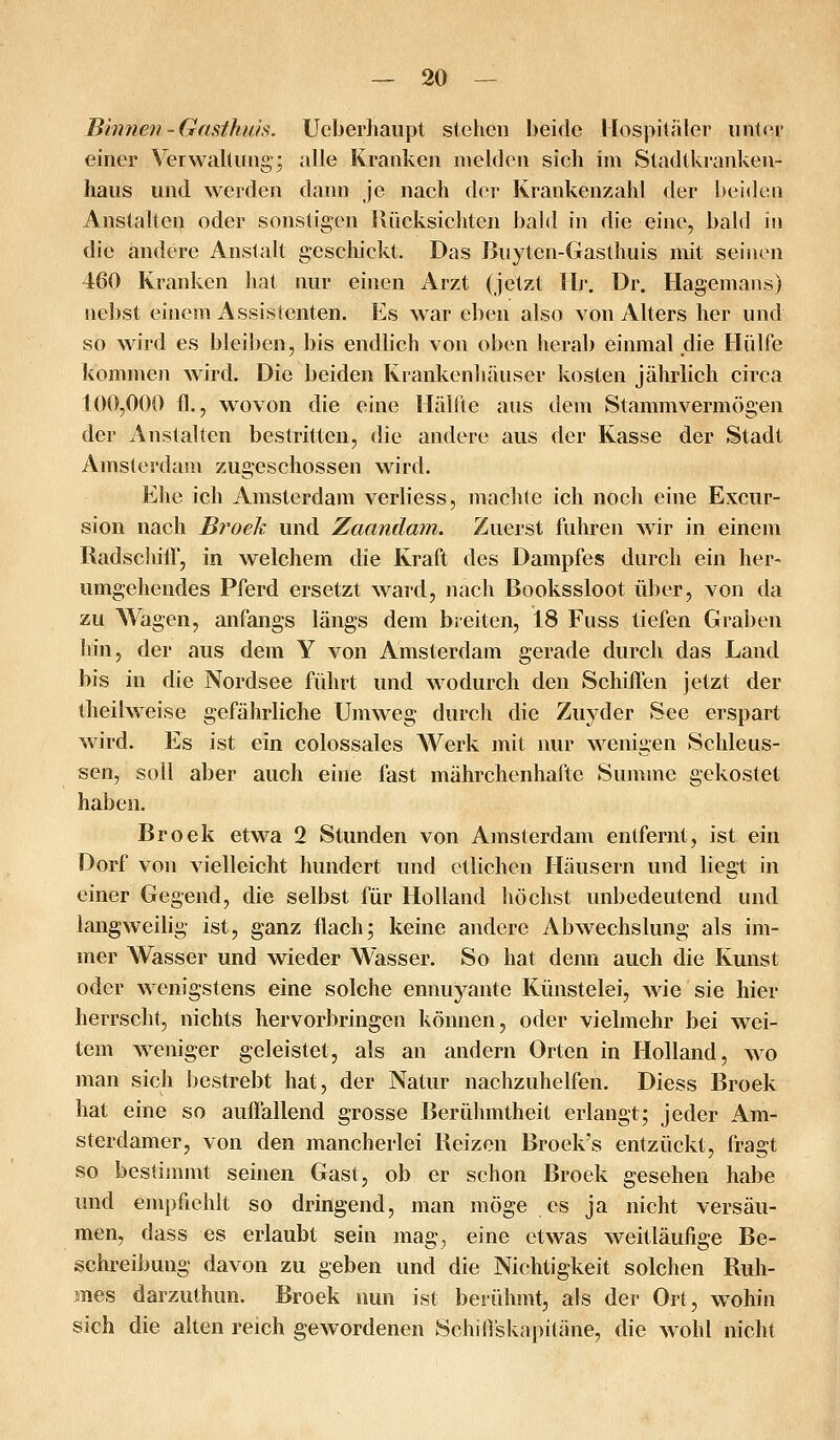 Binnen'Gasthiüs. Ucberhaupt stehen beide Hospitäler iintev einer Verwaltung- alle Kranken melden sich im Stadtkranken- hans und weiden dann je nach der Krankenzahl der beiden Anstalten oder sonstigen Rücksichten bald in die eine, bald in die andere Anstalt geschickt. Das Buyten-Gasthuis mit seinen 460 Kranken hat nur einen Arzt (jetzt Hr. Dr. Hagemans) ne])st einem Assistenten. Es war eben also von Alters her und so wird es bleil)en, bis endlich von oben herab einmal die Hülfe kommen wird. Die beiden Krankenhäuser kosten jährlich circa 100,000 fl., wovon die eine Hälfte aus dem Stammvermögen der Anstalten bestritten, die andere aus der Kasse der Stadt Amsterdam zugeschossen wird. Ehe ich Amsterdam verliess, machte ich noch eine Excur- sion nach Broeh und Zaandam. Zuerst fuhren wir in einem RadschifF, in welchem die Kraft des Dampfes durch ein her- umgehendes Pferd ersetzt ward, nach Bookssloot über, von da zu Wagen, anfangs längs dem breiten, 18 Fuss tiefen Graben hin, der aus dem Y von Amsterdam gerade durch das Land bis in die Nordsee führt und wodurch den Schiffen jetzt der theilweise gefährliche Umweg durch die Zuyder See erspart wird. Es ist ein colossales Werk mit nur wenigen Schleus- sen, soll aber auch eine fast mährchenhafte Summe gekostet haben. Broek etwa 2 Stunden von Amsterdam entfernt, ist ein Dorf von vielleicht hundert und etlichen Häusern und liegt in einer Gegend, die selbst für Holland höchst unbedeutend und langweilig ist, ganz flachj keine andere Abwechslung als im- mer Wasser und wieder Wasser. So hat denn auch die Kunst oder wenigstens eine solche ennuyante Künstelei, wie sie hier herrscht, nichts hervorbringen können, oder vielmehr bei wei- tem w^eniger geleistet, als an andern Orten in Holland, wo man sich bestrebt hat, der Natur nachzuhelfen. Diess Broek hat eine so auffallend grosse Berühmtheit erlangt; jeder Am- sterdamer, von den mancherlei Reizen Broek's entzückt, fragt so bestimmt seinen Gast, ob er schon Broek gesehen habe und empfiehlt so dringend, man möge es ja nicht versäu- men, dass es erlaubt sein mag, eine etwas weitläufige Be- schreibung davon zu geben und die Nichtigkeit solchen Ruh- mes darzuthun. Broek nun ist berühmt, als der Ort, w^ohin sich die alten reich gewordenen SchiO'skapitäne, die wohl nicht