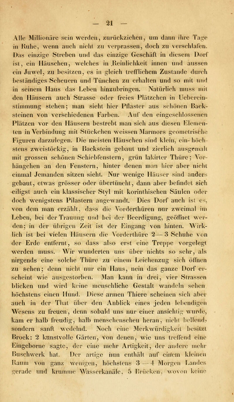 Alle Millionäre sein werden, ziiiückzielien, um dann ihre Tage in Kühe, wenn auch nicht zu verprassen, doch zu verschlafen. Das einzige Streben und das einzige Geschäft in diesem Dorf ist, ein Häuschen, welches in JReinlichkeit innen und aussen ein Juwel, zu besitzen, es in gleich tiefl'lichem Zustande durch beständiges Scheuern und Tünchen zu erlialten und so mit und in seinem Haus das Leben hinzubringen. Natürlich muss mit den Häusern auch Strasse oder freies Plätzchen in Uebcrein- stimmung stehen; man sieht hier Pflaster aus schönen Back- steinen von verschiedenen Farben. Auf den eingeschlossenen Plätzen vor den Häusern bestrebt man sich aus diesen Elemen- ten in Verbindung mit Stückchen weissen jMarmors geometrisöhe Figuren darzulegen. Die meisten Häuschen sind klein, ein- höch- stens zweistöckig, in Backstein gebaut und zierlich ausgemalt mit grossen schönen Schiebfenstern, grün lakirtcr Thüre; Vor- hängchen an den Fenstern, hinter denen man hier aber nicht einmal Jemanden sitzen sieht. Nur wenige Häuser sind anders gebaut, etwas grösser oder übertüncht, dann aber befindet sich •eiligst auch ein klassischer Styl mit korinthischen Säulen oder doch wenigstens Pilastern angewandt. Dies Dorf auch ist e^, von dem man erzählt, dass die Vorderthüren nur zweimal im Leben, bei der Trauung und bei der Beerdigung, geöffnet wer- den; in der ülirigen Zeit ist der Eingang von hinten. Wirk- lich ist bei vielen Häusern die Vorderthüre 2—3 Schuhe von der Erde entfernt, so dass also erst eine Treppe vorgelegt werden muss. AVir wunderten uns über nichts so sehr, als nirgends eine solche Thüre zu einem Leichenzug sich öffiien zu sehen; denn nicht nur ein Haus, nein das ganze Dorf er- scheint wie ausgestorben. Man kann in drei, vier Strassen bücken und wird keine menschliche Gestalt wandeln sehen höchstens einen Hund. Diese armen Thiere scheinen sich aber auch in der That über den Anblick eines jeden lebendigen Wesens zu freuen, denn sobald uns nur einer ansichtig wurde, kam er halb fi-eudig, halb menschenscheu heran, nicht hellend? sondern sanft wedelnd. Noch eine jMerkwürdigkeit besitzt Broek: 2 kunstvolle Gärten, von denen, wie uns treffend eine Eingeborne sagte, der eine mehr Artigkeit, der andere mehr Buschwerk hat. Der artige nun enthält auf ein'cm kleinen Baum von ganz wenigen, höchstens 3 — 4 Morgen Landes gerade und krumn\c Wisserkanäle, 5 Isiücken, Movon keine