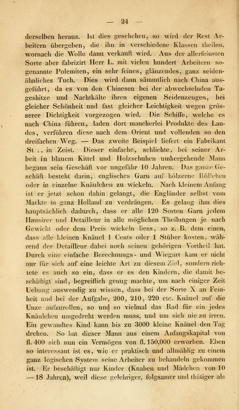 derselben heraus. Ist dies gesclichen, so wird der Rest Ai- beitern übergeben, die ihn in verschiedene Klassen tlieilen, wornach die Wolle dann verkauft wird. Aus der aller feinsten Sorte aber fabrizirt Herr L. mit vielen hundert Ar])eitern so- genannte PolemiteUj ein sehr feines, glänzendes, ganz seiden- ähnliches Tuch. Dies wird dann sämmtlich nach China aus- geführt, da es von den Chinesen bei der abwechselnden Ta- geshitze und Nachtkälte ihren eigenen Seidenzeugen, bei gleicher Schönheit und fast gleicher Leichtigkeit wegen grös- serer Dichtigkeit vorgezogen wird. Die Schiffe, w^elche es nach China führen, laden dort mancherlei Produkte des Lan- des, verführen diese nach dem Orient und vollenden so den dreifiichen Weg. — Das zweite Beispiel liefert ein Fabrikant St .. in Zeist. Dieser einfache, schlichte^ bei seiner Ar- beit in blauem Kittel und Holzschuhen umhergehende Mann begann sein Geschäft vor ungefähr 10 Jahren. Das ganze Ge- schäft besteht darin, englisches Garn auf hölzerne llölichen oder in einzelne Knäulchen zu wickeln. Nach kleinem Anfang ist er jetzt schon dahin gelangt, die Engländer selbst vom Markte in ganz Holland zu verdrängen. Es gelang ihm dies hauptsächlich dadurch, dass er alle 120 Sorten Garn jedem Ilausirer und Detailleur in alle n\öglichen Theilungen je nach Gewicht oder dem Preis wickeln liess, so z. B. dem einen, dass alle kleinen Knäuel 1 Cents oder 1 Stüber kosten, wäh- rend der Detailleur dabei noch seinen gehörigen Vortheil hat. Durch eine einfache Berechnungs - und Wiegart kam er nicht nur für sich auf eine leichte Art zu diesem Ziel, sondern rich- tete es auch so ein, dass er es den Kindern, die damit be- schäftigt sind, begreiflich genug machte, um nach einiger Zeit Uebiing auswendig zu wessen, dass bei der Sorte X an Fein- heit und bei der Aufgabe, 200, 210, 220 etc. Knäuel auf die Unze aufzurollen, so und so viehnal das Rad für ein jedes Knäulchen umgedreht werden muss, und um sich nie zu irren. Ein gewandtes Kind kann bis zu 3000 kleine Knäuel den Tag drehen. So hat dieser Mann aus einem Anfangskapital von fl. 400 sich nun ein Vermögen von fl. 150,000 erworben. El)en so interessant ist es, wie er praktisch und allmählig zu einem ganz logischen System seine Arbeiter zu behandeln gekommen ist. Er beschäftigt nur Kinder (Knaben und Mädchen von 10 —18 Jahren), weil diese gelehriger, folgsamer und thätiger als