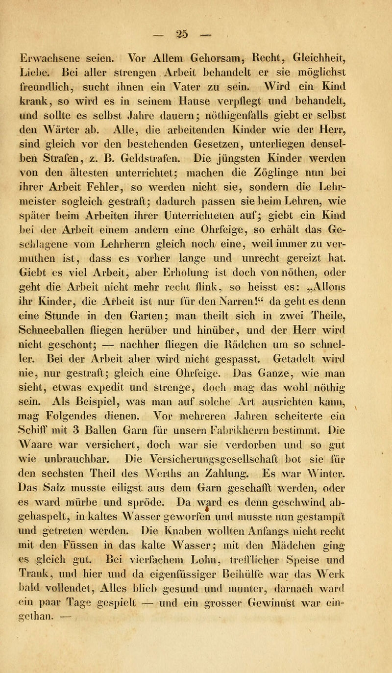 Erwachsene seien. Vor Allem Gehorsam, Recht, Gleichheit, Lie])e. Bei aller strengen Arbeit behandelt er sie möglichst freundlich, sucht ihnen ein Vater zu sein. Wird ein Kind krank, so wird es in seinem Hause verpflegt und behandelt, und sollte es selbst Jahre dauern j nöthigenfalls giebt er selbst den Wärter ab. Alle, die arbeitenden Kinder wie der Herr, sind gleich vor den bestehenden Gesetzen, unterliegen densel- ben Strafen, z. B. Geldstrafen. Die jüngsten Kinder werden von den ältesten unterrichtet; machen die Zöglinge nun bei ihrer Arbeit Fehler, so werden nicht sie, sondern die Lehr- meister sogleich gestraft; dadurch passen sie beim Lehren, wie später beim Arbeiten ihrer Unterrichteten auf; giebt ein Kind bei der Arbeit einem andern eine Ohrfeige, so erhält das Ge- sell) agene vom Lehrherrn gleich noch eine, weil immer zu ver- jnuthen ist, dass es vorher lange und unrecht gereizt hat. Giebt es viel Arbeit, aber Erholung ist doch von nöthen, oder geht die Arbeit nicht mehr recht flink, so heisst es: „Allons ihr Kinder, die Arbeit ist nur für den Narren! da geht es denn eine Stunde in den Garten; man theilt sich in zwei Theile, Schneeballen fliegen herüber und hinüber, und der Herr wird nicht geschont; — nachher fliegen die Rädchen um so schnel- ler. Bei der Arbeit aber wird nicht gespasst. Getadelt wii-d nie, nur gestraft; gleich eine Ohrfeige. Das Ganze, wie man sieht, etwas expedit und strenge, doch mag das wohl nöthig sein. Als Beispiel, was man auf solche Art ausrichten kann, mag Folgendes dienen. Vor mehreren Jahren scheiterte ein Schiff mit 3 Ballen Garn für unsern Faljriklierrn bestimmt. Die Waare war versichert, doch war sie verdorben und so gut wie unbrauchbar. Die Versicherungsgesellschaft bot sie für den sechsten Theil des Werths an Zahlung. Es war M'inter. Das Salz musste eiligst aus dem Garn geschafft werden, oder es ward mürbe und spröde. Da ward es denn geschwind ab- gehaspelt, in kaltes Wasser geworfen und musste nun gestampft und getreten werden. Die Knaben wollten Anfangs nicht recht mit den Füssen in das kalte Wasser; mit den Mädchen ging es gleich gut. Bei vierfachem Lohn, trefllicher Speise und Trank, und hier und da eigenfüssiger Beihülfe war das Werk bald vollendet, xA.lles blieb gesund und munter, darnach ward ein paar Tage gespielt — und ein grosser Gewinnst war ein- gcthan, —