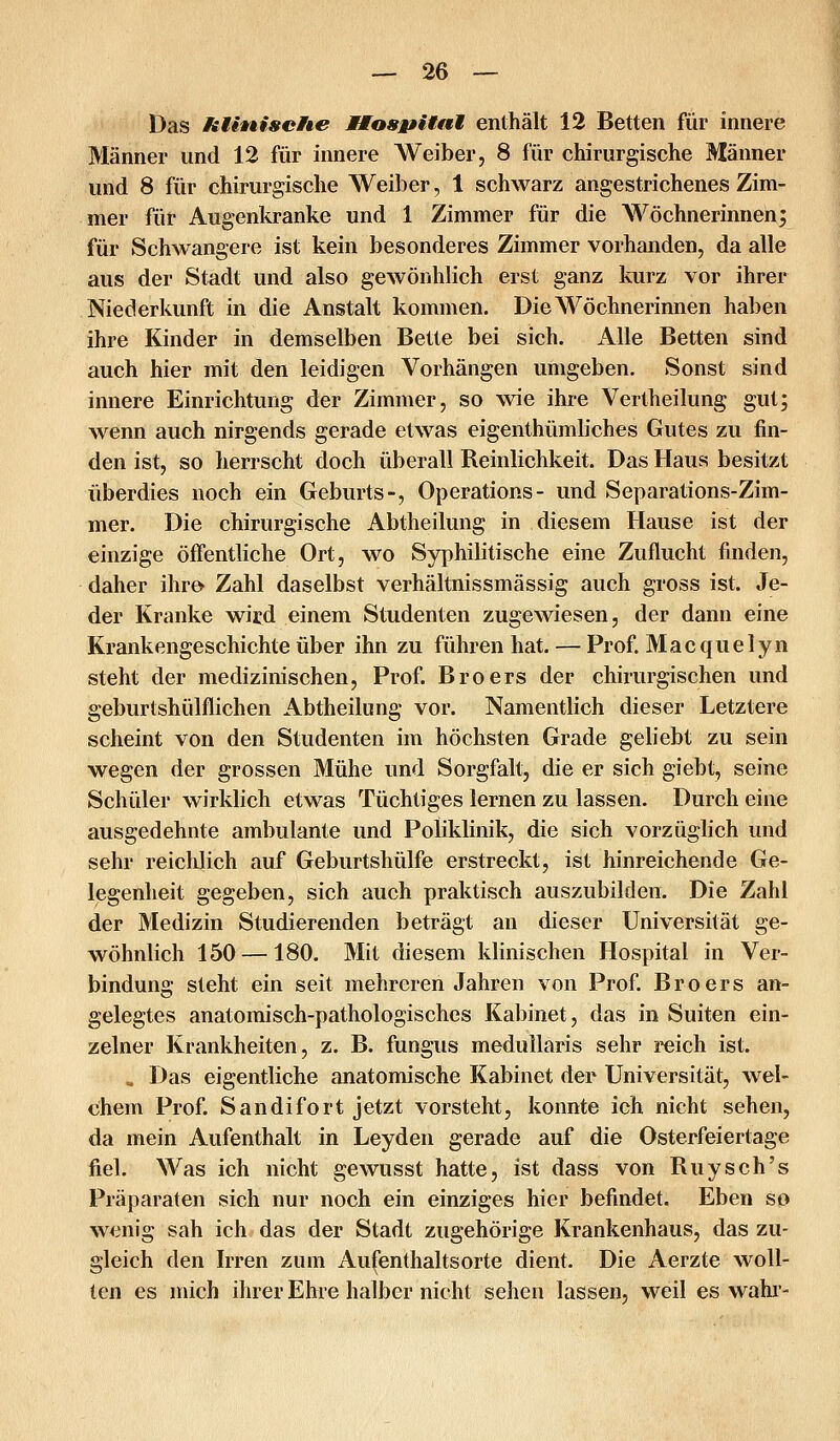 Das HUniseHe MMosj^Hnl enthält 12 Betten für innere Männer und 12 für innere Weiber, 8 für chirurgische Männer und 8 für chirurgische Weiber, 1 schwarz angestrichenes Zim- mer für Augenkranke und 1 Zimmer für die Wöchnerinnen; für Schwangere ist kein besonderes Zimmer vorhanden, da alle aus der Stadt und also gewönhlich erst ganz kurz vor ihrer Niederkunft in die Anstalt kommen. Die Wöchnerinnen haben ihre Kinder in demselben Bette bei sich. Alle Betten sind auch hier mit den leidigen Vorhängen umgeben. Sonst sind innere Einrichtung der Zimmer, so wie ihre Vertheilung gut; wenn auch nirgends gerade etwas eigenthümliches Gutes zu fin- den ist, so herrscht doch überall Reinlichkeit. Das Haus besitzt überdies noch ein Geburts-, Operations- und Separations-Zim- mer. Die chirurgische Abtheilung in diesem Hause ist der einzige öffentliche Ort, wo Syphilitische eine Zuflucht finden, daher ihrö Zahl daselbst verhältnissmässig auch gross ist. Je- der Kranke wird einem Studenten zugewiesen, der dann eine Krankengeschichte über ihn zu führen hat. — Prof. Macquelyn steht der medizinischen, Prof. Broers der chirurgischen und geburtshülflichen Abtheilung vor. Namentlich dieser Letztere scheint von den Studenten im höchsten Grade geliebt zu sein wegen der grossen Mühe und Sorgfalt, die er sich giebt, seine Schüler wirklich etwas Tüchtiges lernen zu lassen. Durch eine ausgedehnte ambulante und Poliklinik, die sich vorzüglich und sehr reichlich auf Geburtshülfe erstreckt, ist hinreichende Ge- legenheit gegeben, sich auch praktisch auszubilden. Die Zahl der Medizin Studierenden beträgt an dieser Universität ge- wöhnlich 150 —180. Mit diesem klinischen Hospital in Ver- bindung steht ein seit mehreren Jahren von Prof. Broers an- gelegtes anatomisch-pathologisches Kabinet, das in Suiten ein- zelner Krankheiten, z. B. fungus medullaris sehr reich ist. „ Das eigentliche anatomische Kabinet der Universität, wel- chem Prof. Sandifort jetzt vorsteht, konnte ich nicht sehen, da mein Aufenthalt in Leyden gerade auf die Osterfeiertage fiel. Was ich nicht gewusst hatte, ist dass von Ruysch's Präparaten sich nur noch ein einziges hier befindet. Eben so wenig sah ich das der Stadt zugehörige Krankenhaus, das zu- gleich den Irren zum Aufenthaltsorte dient. Die Aerzte woll-