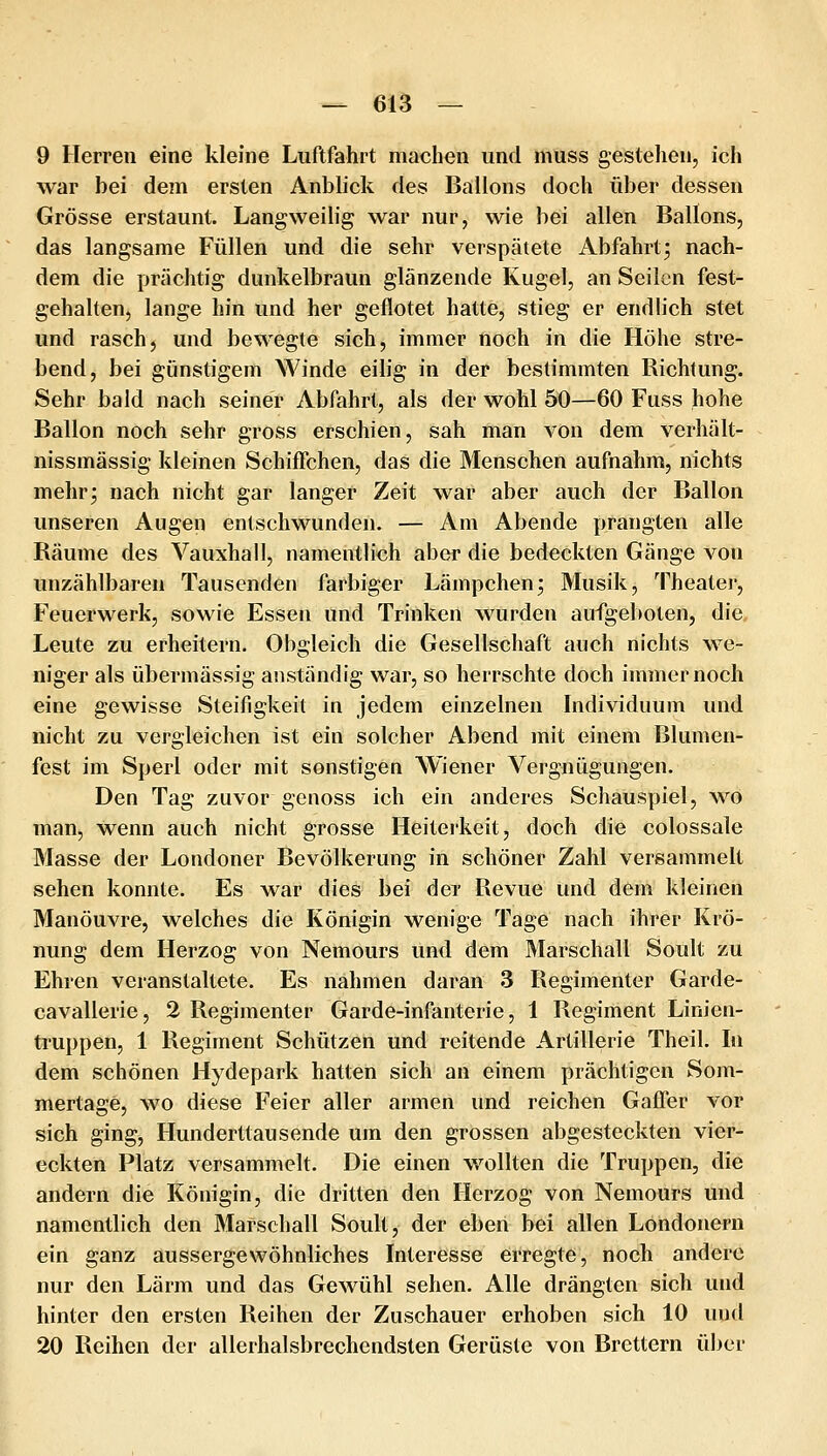 9 Herren eine kleine Luftfahrt machen und muss gestehen, ich war bei dem ersten Anblick des Ballons doch über dessen Grösse erstaunt. Langweibg war nur, wie bei allen Ballons, das langsame Füllen und die sehr verspätete Abfahrt^ nach- dem die prächtig dunkelbraun glänzende Kugel, an Seilen fest- gehalten, lange hin und her geflötet hatte, stieg er endlich stet und rasch, und bewegte sich, immer noch in die Höhe stre- bend, bei günstigem >A^inde eilig in der bestimmten Richtung. Sehr bald nach seiner Abfahrt, als der wohl 50—60 Fqss hohe Ballon noch sehr gross erschien, sah man von dem verhält- nissmässig kleinen Schiffchen, das die Menschen aufnahm, nichts mehr; nach nicht gar langer Zeit war aber auch der Ballon unseren Augen entschwunden. — Am Abende prangten alle Räume des Vauxhall, namentlich aber die bedeckten Gänge von unzählbaren Tausenden farbiger Lämpchen; Musik, Theater, Feuerwerk, sowie Essen und Trinken wurden aufgeboten, die. Leute zu erheitern. Obgleich die Gesellschaft auch nichts we- niger als übermässig anständig war, so herrschte doch immernoch eine gewisse Steifigkeit in jedem einzelnen Individuum und nicht zu vergleichen ist ein solcher Abend mit einem Blumen- fest im Sperl oder mit sonstigen Wiener Vergnügungen. Den Tag zuvor genoss ich ein anderes Schauspiel, wo man, wenn auch nicht grosse Heiterkeit, doch die colossale Masse der Londoner Bevölkerung in schöner Zahl versammelt sehen konnte. Es war dies bei der Revue und dem kleinen Manöuvre, welches die Königin wenige Tage nach ihrer Krö- nung dem Herzog von Nemours und dem Marschall Soult zu Ehren veranstaltete. Es nahmen daran 3 Regimenter Garde- cavallerie, 2 Regimenter Garde-infanterie, 1 Regiment Linien- truppen, 1 Regiment Schützen und reitende Artillerie Theil. In dem schönen Hydepark hatten sich an einem prächtigen Som- mertage, wo diese Feier aller armen und reichen Gaffer vor sich ging. Hunderttausende um den grossen abgesteckten vier- eckten Platz versammelt. Die einen wollten die Truppen, die andern die Königin, die dritten den Herzog von Nemours und namentlich den Marschall Soult, der eben bei allen Londonern ein ganz aussergewöhnliches Interesse erregte, noch andere nur den Lärm und das Gewühl sehen. Alle drängten sich und hinter den ersten Reihen der Zuschauer erhoben sich 10 und 20 Reihen der allerhalsbrechendsten Gerüste von Brettern über