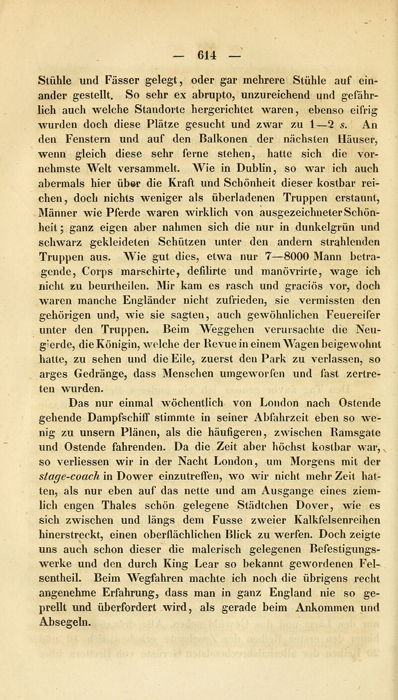 Stühle und Fässer gelegt, oder gar mehrere Stühle auf ehi- ander gestellt. So sehr ex abrupto, unzureichend und gefähr- lich auch welche Standorte hergerichtet waren, ebenso eifrig wurden doch diese Plätze gesucht und zwar zu 1—2 s. An den Fenstern und auf den Baikonen der nächsten Häuser, wenn gleich diese sehr ferne stehen, hatte sich die vor- nehmste Welt versammelt. Wie in Dublin, so war ich auch abermals hier über die Kraft und Schönheit dieser kostbar rei- chen, doch nichts weniger als überladenen Truppen erstaunt, Männer wie Pferde waren wirklich von ausgezeichneter Schön- heit; ganz eigen aber nahmen sich die nur in dunkelgrün und schwarz gekleideten Schützen unter den andern strahlenden Truppen aus. Wie gut dies, etwa nur 7—8000 Mann betra- gende, Corps marschirte, defdirte und manövrirte, wage ich nicht zu beurtheilen. Mir kam es rasch und graciös vor, doch waren manche Engländer nicht zufrieden, sie vermissten den gehörigen und, wie sie sagten, auch gewöhnlichen Feuereifer unter den Truppen. Beim Weggehen verursachte die Neu- gierde, die Königin, welche der Revue in einem Wagen beigewohnt hatte, zu sehen und die Eile, zuerst den Park zu verlassen, so arges Gedränge, dass Menschen umgeworfen und fast zertre- ten wurden. Das nur einmal wöchentlich von London nach Ostende gehende Dampfschiff stimmte in seiner Abfahrzeit eben so we- nig zu unsern Plänen, als die häufigeren, zwischen Ramsgate und Ostende fahrenden. Da die Zeit aber höchst kostbar war, v, so verliessen wir in der Nacht London, um Morgens mit der stage-coach in Dower einzutreffen, wo wir nicht mehr Zeit hat- ten, als nur eben auf das nette und am Ausgange eines ziem- lich engen Thaies schön gelegene Städtchen Dover, wie es sich zwischen und längs dem Fusse zweier Kalkfelsenreihen hinerstreckt, einen oberflächlichen Blick zu werfen. Doch zeigte uns auch schon dieser die malerisch gelegenen Befestigungs- werke und den durch King Lear so bekannt gewordenen Fel- sentheil. Beim Wegfahren machte ich noch die übrigens recht angenehme Erfahrung, dass man in ganz England nie so ge- prellt und überfordert wird, als gerade beim Ankommen und Absegeln.