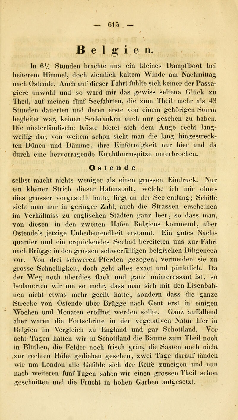 Belgien. In 6V2 Stunden brachte uns ein kleines Dampfboot bei heiterem Himmel, doch ziemlich kaltem Winde am Nachmittag nach Ostende. Auch auf dieser Fahrt fühlte sich keiner der Passa- giere unwohl und so ward mir das gewiss seltene Glück zu Theil, auf meinen fünf Seefahrten, die zum Theil mehr als 48 Stunden dauerten und deren erste von einem gehörigen Sturm begleitet war, keinen Seekranken auch nur gesehen zu haben. Die niederländische Küste bietet sich dem Auge recht lang- weilig dar, von weitem schon sieht man die lang hingestreck- ten Dünen und Dämme, ihre Einförmigkeit nur hier und da durch eine hervorragende Kirchthurmspitze unterbrochen. O s t e n d e selbst macht nichts weniger als einen grossen Eindruck. Nur ein kleiner Strich dieser Hafenstadt, welche ich mir ohne- dies grösser vorgestellt hatte, liegt an der See entlang; Schiffe sieht man nur in geringer Zahl, auch die Strassen erscheinen im Verhältniss zu englischen Städten ganz leer, so dass man, von diesen in den zweiten Hafen Belgiens kommend, über Ostende's jetzige Unbedeutendheit erstaunt. Ein gutes Nacht- quartier und ein erquickendes Seebad bereiteten uns zur Fahrt nach Brügge in den grossen schwerfälligen belgischen Diligencen vor. Von drei schweren Pferden gezogen, vermeiden sie zu grosse Schnelligkeit, doch geht alles exact und pünktlich. Da der Weg noch überdies flach und ganz uninteressant ist, so bedauerten wir um so mehr, dass man sich mit den Eisenbah- nen nicht etwas mehr geeilt hatte, sondern dass die ganze Strecke von Ostende über Brügge nach Gent erst in einigen Wochen und Monaten eröffnet werden sollte. Ganz auffallend aber waren die Fortschritte in der vegetativen Natur hier in Belgien im Vergleich zu England und gar Schottland, Vor acht Tagen hatten wir in Schottland die Bäume zum Theil noch in Blüthen, die Felder noch frisch grün, die Saaten noch nicht zur rechten Höhe gediehen gesehen, zwei Tage darauf fanden wir um London alle Gefilde sich der Reife zuneigen und nun nach weiteren fünf Tagen sahen wir einen grossen Theil schon geschnitten und die Frucht in hohen Garben aufgesetzt.