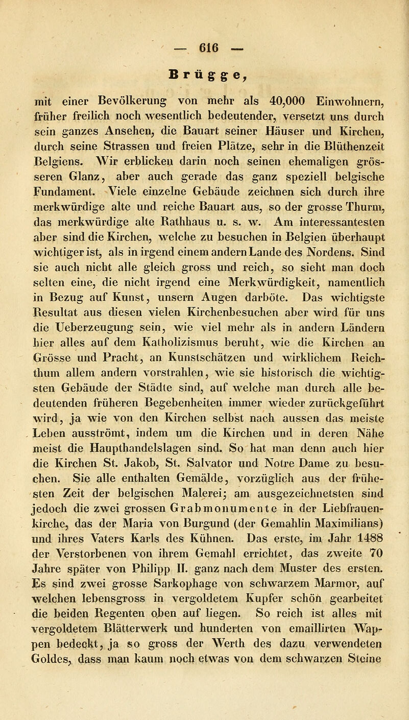 Br üg: g: e^ mit einer Bevölkerung von mehr als 40,000 Einwohnern, früher freilich noch wesentlich bedeutender, versetzt uns durch sein ganzes Ansehen, die Bauart seiner Häuser und Kirchen, durch seine Strassen und freien Plätze, sehr in die Blüthenzeit Belgiens. Wir erblicken darin noch seinen ehemaligen grös- seren Glanz, aber auch gerade das ganz speziell belgische Fundament. Viele einzelne Gebäude zeichnen sich durch ihre merkwürdige alte und reiche Bauart aus, so der grosse Thurm, das merkwürdige alte Rathhaus u. s. w. Am interessantesten aber sind die Kirchen, welche zu besuchen in Belgien überhaupt wichtiger ist, als in irgend einem andern Lande des Nordens. Sind sie auch nicht alle gleich gross und reich, so sieht man doch selten eine, die nicht irgend eine Merkwürdigkeit, namentlich in Bezug auf Kunst, unsern Augen darböte. Das wichtigste Resultat aus diesen vielen Kirchenbesuchen aber wird für uns die Ueberzeugung sein, wie viel mehr als in andern Ländern hier alles auf dem Katholizismus beruht, wie die Kirchen an Grösse und Pracht, an Kunstschätzen und wirklichem Reich- thum allem andern vorstrahlen, wie sie historisch die wichtig- sten Gebäude der Städte sind, auf welche man durch alle be- deutenden früheren Begebenheiten immer wieder zurückgeführt wird, ja wie von den Kirchen selbst nach aussen das meiste Leben ausströmt, indem um die Kirchen und in deren Nähe meist die Haupthandelslagen sind. So hat man denn auch hier die Kirchen St. Jakob, St. Salvator und Notre Dame zu besu- chen. Sie alle enthalten Gemälde, vorzüglich aus der frühe- sten Zeit der belgischen Malerei^ am ausgezeichnetsten sind jedoch die zwei grossen Grabmonumente in der Liebfrauen- kirche, das der Maria von Burgund (der Gemahlin Maximilians) und ihres Vaters Karls des Kühnen. Das erste, im Jahr 1488 der Verstorbenen von ihrem Gemahl errichtet, das zweite 70 Jahre später von Philipp IL ganz nach dem Muster des ersten. Es sind zwei grosse Sarkophage von schwarzem Marmor, auf welchen lebensgross in vergoldetem Kupfer schön gearbeitet die beiden Regenten o.ben auf liegen. So reich ist alles mit vergoldetem Blätterwerk und hunderten von emaillirten Wap- pen bedeckt, ja so gross der Werth des dazu verwendeten Goldes, dass man kaum noch etwas von dem schwarzen Steine
