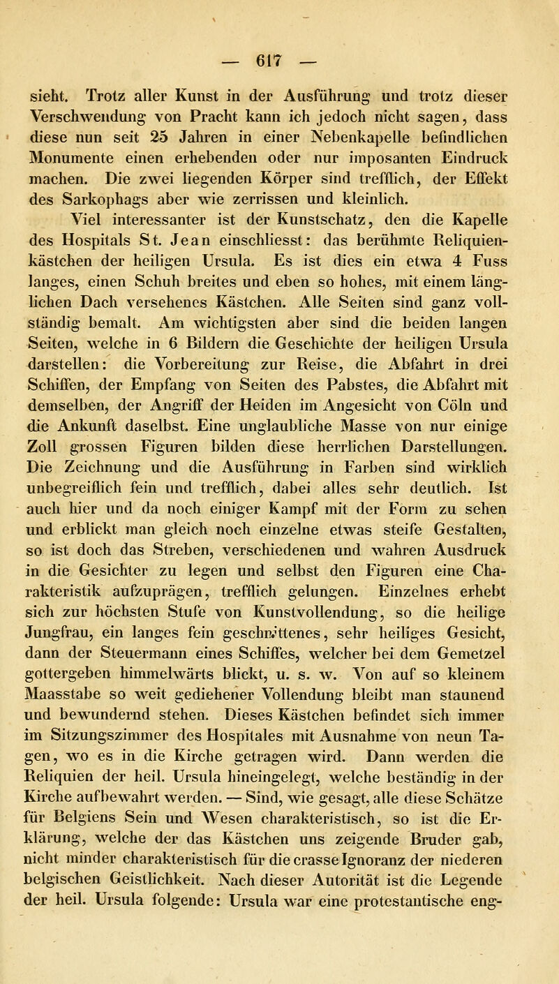 sieht. Trotz aller Kunst in der Ausführung und trotz dieser Verschwendung von Pracht kann ich jedoch nicht sagen, dass diese nun seit 25 Jahren in einer Nebenkapeile befindlichen Monumente einen erhebenden oder nur imposanten Eindruck machen. Die zwei liegenden Körper sind trefflich, der Effekt des Sarkophags aber wie zerrissen und kleinlich. Viel interessanter ist der Kunstschatz, den die Kapelle des Hospitals St. Jean einschliesst: das berühmte Reliquien- kästchen der heiligen Ursula. Es ist dies ein etwa 4 Fuss langes, einen Schuh breites und eben so hohes, mit einem läng- lichen Dach versehenes Kästchen. Alle Seiten sind ganz voll- ständig bemalt. Am wichtigsten aber sind die beiden langen Seiten, welche in 6 Bildern die Geschichte der heiligen Ursula darstellen: die Vorbereitung zur Reise, die Abfahrt in drei Schiffen, der Empfang von Seiten des Pabstes, die Abfahrt mit demselben, der Angriff der Heiden im Angesicht von Cöln und die Ankunft daselbst. Eine unglaubliche Masse von nur einige Zoll grossen Figuren bilden diese herrlichen Darstellungen. Die Zeichnung und die Ausführung in Farben sind wirklich unbegreiflich fein und trefflich, dabei alles sehr deutlich, Ist auch hier und da noch einiger Kampf mit der Form zu sehen und erblickt man gleich noch einzelne etwas steife Gestalten, so ist doch das Streben, verschiedenen und wahren Ausdruck in die Gesichter zu legen und selbst den Figuren eine Cha- rakteristik aufzuprägen, trefflich gelungen. Einzelnes erhebt sich zur höchsten Stufe von Kunstvollendung, so die heilige Jungfrau, ein langes fein geschn.Htenes, sehr heiliges Gesicht, dann der Steuermann eines Schiffes, welcher bei dem Gemetzel gottergeben himmelwärts blickt, u. s. w. Von auf so kleinem Maasstabe so weit gediehener Vollendung bleibt man staunend und bewundernd stehen. Dieses Kästchen befindet sich immer im Sitzungszimmer des Hospilales mit Ausnahme von neun Ta- gen, wo es in die Kirche getragen wird. Dann werden die Reliquien der heil. Ursula hineingelegt, welche beständig in der Kirche aufbewahrt werden. — Sind, wie gesagt, alle diese Schätze für Belgiens Sein und AVesen charakteristisch, so ist die Er- klärung, welche der das Kästchen uns zeigende Bruder gab, nicht minder charakteristisch für die crasse Ignoranz der niederen belgischen Geistlichkeit. Nach dieser Autorität ist die Legende der heil. Ursula folgende: Ursula war eine protestantische eng-