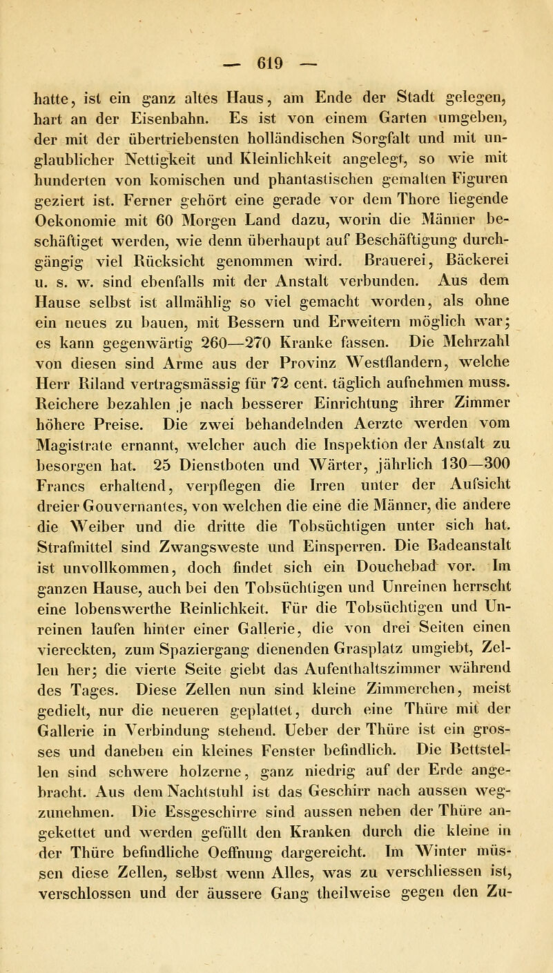 hatte, ist ein ganz altes Haus, am Ende der Stadt gelegen, hart an der Eisenbahn. Es ist von einem Garten umgeben, der mit der übertriebensten holländischen Sorgfalt und mit un- glaublicher Nettigkeit und Kleinlichkeit angelegt, so wie mit hunderten von komischen und phantastischen gemalten Figuren geziert ist. Ferner gehört eine gerade vor dem Thore liegende Oekonomie mit 60 Morgen Land dazu, worin die Männer be- schäftiget werden, wie denn überhaupt auf Beschäftigung durch- gängig viel Rücksicht genommen wird. Brauerei, Bäckerei u. s. w. sind ebenfalls mit der Anstalt verbunden. Aus dem Hause selbst ist allmählig so viel gemacht worden, als ohne ein neues zu bauen, mit Bessern und Erweitern möglich war; es kann gegenwärtig 260—270 Kranke fassen. Die Mehrzahl von diesen sind Arme aus der Provinz Westflandern, welche Herr Riland vertragsmässig für 72 cent. täglich aufnehmen muss. Reichere bezahlen Je nach besserer Einrichtung ihrer Zimmer höhere Preise. Die zwei behandelnden Aerzte werden vom Magistrate ernannt, welcher auch die Inspektion der Anstalt zu besorgen hat. 25 Dienstboten und Wärter, Jährlich 130—300 Francs erhaltend, verpflegen die Irren unter der Aufsicht dreier Gouvernantes, von welchen die eine die Männer, die andere die Weiber und die dritte die Tobsüchtigen unter sich hat. Strafmittel sind Zwangsweste und Einsperren. Die Badeanstalt ist unvollkommen, doch findet sich ein Douchebad vor. Im ganzen Hause, auch bei den Tobsüchtigen und Unreinen herrscht eine lobenswerthe Reinlichkeit. Für die Tobsüchtigen und Un- reinen laufen hinter einer Gallerie, die von drei Seiten einen viereckten, zum Spaziergang dienenden Grasplatz umgiebt, Zel- len her; die vierte Seite giebt das Aufenlhaltszimmer während des Tages. Diese Zellen nun sind kleine Zimmerchen, meist gedielt, nur die neueren geplattet, durch eine Thüre mit der Gallerie in Verbindung stehend. Ueber der Thüre ist ein gros- ses und daneben ein kleines Fenster befindlich. Die Bettstel- len sind schwere hölzerne, ganz niedrig auf der Erde ange- bracht. Aus dem Nachtstuhl ist das Geschirr nach aussen Aveg- zunehmen. Die Essgeschirre sind aussen neben der Thüre an- gekettet und werden gefüllt den Kranken durch die kleine in der Thüre befindliche Oefi'nung dargereicht. Im AVinter müs- sen diese Zellen, selbst wenn Alles, was zu verschliessen ist, verschlossen und der äussere Gang theilweise gegen den Zu-