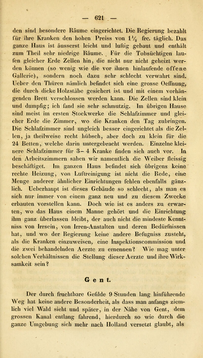 den sind besondere Käume eingerichtet. Die Regierung bezahlt für ihre Kranken den hohen Preiss von IV^ fre. täglich. Das ganze Haus ist äusserst leicht und luftig gebaut und enthält zum Theil sehr niedrige Räume. Für die Tobsüchtigen lau- fen gleicher Erde Zellen hin, die nicht nur nicht geheizt wer- den können (so wenig wie die vor ihnen hinlaufende offene Gallerie), sondern noch dazu sehr schlecht verwahrt sind. Ueber den Thüren nämlich befindet sich eine grosse Oeffnung, die durch dicke Holzstäbe gesichert ist und mit einem vorhän- genden Brett vei'schlossen werden kann. Die Zellen sind klein und dumpfig; ich fand sie sehr schmutzig. Im übrigen Hause sind meist im ersten Stockwerke die Schlafzimmer und glei- cher Erde die Zimmer, wo die Kranken den Tag zubringen. Die Schlafzimmer sind ungleich besser eingerichtet als die Zel- len, ja theilweise recht hübsch, aber doch zu klein für die 24 Betten, welche darin untergebracht werden. Einzelne klei- nere Schlafzimmer für 3— 4 Kranke finden sich auch vor. In den Arbeitszimmern sahen wir namentlich die Weiber fleissig beschäftiget. Im ganzen Haus befindet sich übrigens keine rechte Heizung, von Luftreinigung ist nicht die Rede, eine Menge anderer ähnlicher Einrichtungen fehlen ebenfalls gänz- lich. Ueberhaupt ist dieses Gebäude so schlecht, als man es sich nur immer von einem ganz neu und zu diesem Zwecke erbauten vorstellen kann. Doch wie ist es anders zu erwar- ten, wo das Haus einem Manne gehört und die Einrichtung^ ihm ganz überlassen bleibt, der auch nicht die mindeste Kennt- niss von Irrsein, von Irren-Anstalten und deren Bedürfnissen hat, und wo der Regierung keine andere Befugniss zusteht, als die Kranken einzuweisen, eine Inspektionscommission und die zwei behandelnden Aerzte zu ernennen? AVie mag unter solchen Verhältnissen die Stellung dieser Aerzte und ihre Wirk- samkeit sein? Gent. Der durch fruchtbare Gefilde 9 Stunden lang hinführende Weg hat keine andere Besonderheit, als dass man anfangs ziem- lich viel Wald sieht und später, in der Nähe von Gent, dem grossen Kanal entlang fahrend, hierdurch so wie durch die ganze Umgebung sich mehr nach Holland versetzt glaubt, als