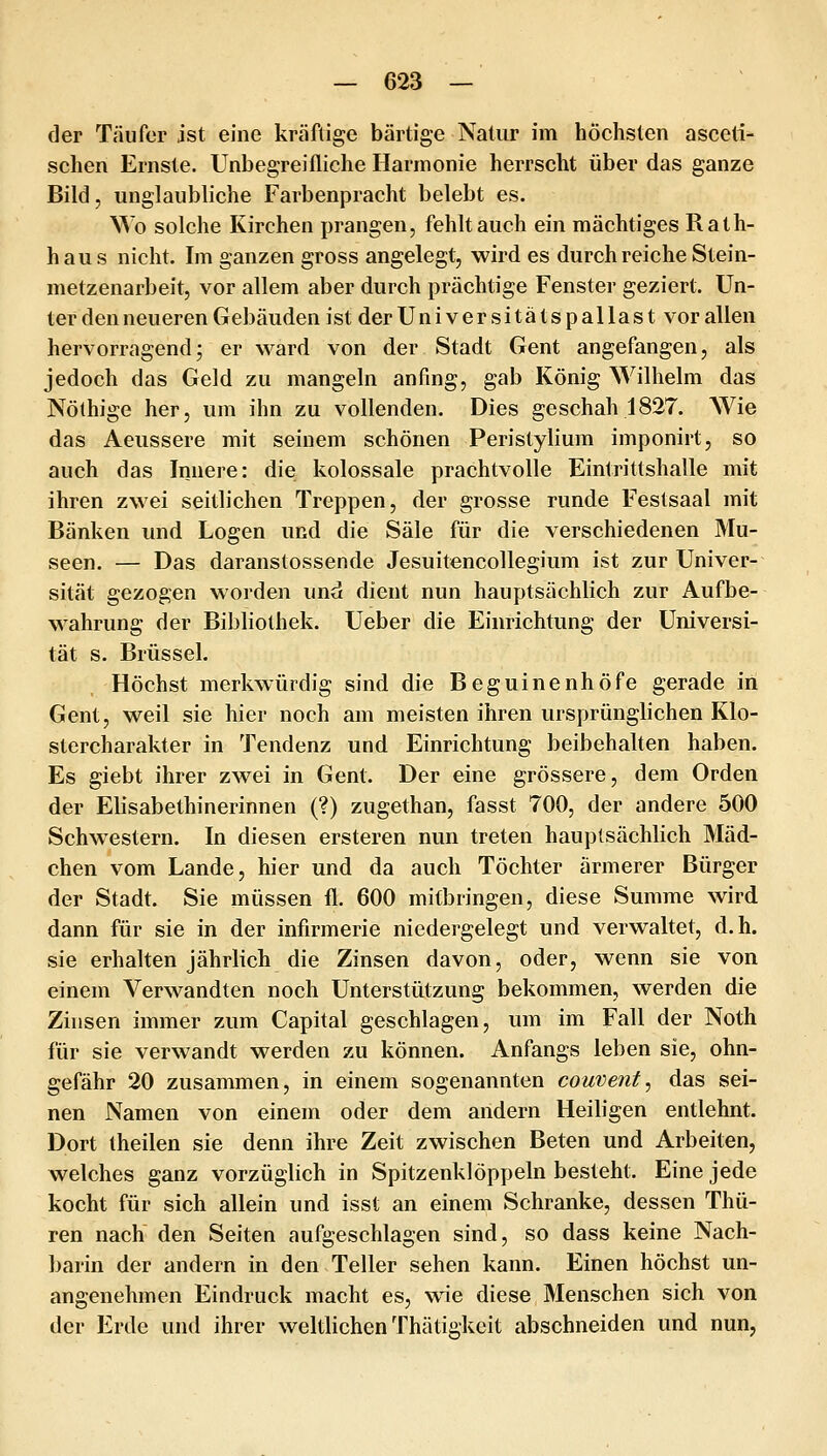 der Täufer ist eine kräftige bärtige Natur im höchsten asceti- schen Ernste. Unbegreifliche Harmonie herrscht über das ganze Bild, unglaubliche Farbenpracht belebt es. Wo solche Kirchen prangen, fehltauch ein mächtiges Rath- haus nicht. Im ganzen gross angelegt, wird es durch reiche Stein- metzenarbeit, vor allem aber durch prächtige Fenster geziert. Un- ter den neueren Gebäuden ist der Uni versitäts pallast vor allen hervorragend3 er ward von der Stadt Gent angefangen, als jedoch das Geld zu mangeln anfing, gab König Wilhelm das Nölhige her, um ihn zu vollenden. Dies geschah 1827. Wie das Aeussere mit seinem schönen Peristylium imponirt, so auch das Innere: die kolossale prachtvolle Eintrittshalle mit ihren zwei seitlichen Treppen, der grosse runde Festsaal mit Bänken und Logen und die Säle für die verschiedenen Mu- seen. — Das daranstossende Jesuitencollegium ist zur Univer- sität gezogen worden und dient nun hauptsächlich zur Aufbe- wahrung der Bibliothek. Ueber die Einrichtung der Universi- tät s. Brüssel. Höchst merkwürdig sind die Beguinenhöfe gerade in Gent, weil sie hier noch am meisten ihren ursprünglichen Klo- stercharakter in Tendenz und Einrichtung beibehalten haben. Es giebt ihrer zwei in Gent. Der eine grössere, dem Orden der Elisabethinerinnen (?) zugethan, fasst 700, der andere 500 Schwestern. In diesen ersteren nun treten hauptsächlich Mäd- chen vom Lande, hier und da auch Töchter ärmerer Bürger der Stadt. Sie müssen fl. 600 mitbringen, diese Summe wird dann für sie in der infirmerie niedergelegt und verwaltet, d.h. sie erhalten jährlich die Zinsen davon, oder, wenn sie von einem Verwandten noch Unterstützung bekommen, werden die Zinsen immer zum Capital geschlagen, um im Fall der Noth für sie verwandt werden zu können. Anfangs leben sie, ohn- gefähr 20 zusammen, in einem sogenannten couveiit, das sei- nen Namen von einem oder dem andern Heiligen entlehnt. Dort theilen sie denn ihre Zeit zwischen Beten und Arbeiten, welches ganz vorzüglich in Spitzenklöppeln besteht. Eine jede kocht für sich allein und isst an einem Schranke, dessen Thü- ren nach den Seiten aufgeschlagen sind, so dass keine Nach- barin der andern in den Teller sehen kann. Einen höchst un- angenehmen Eindruck macht es, wie diese Menschen sich von der Erde und ihrer weltlichen Thätigkcit abschneiden und nun,