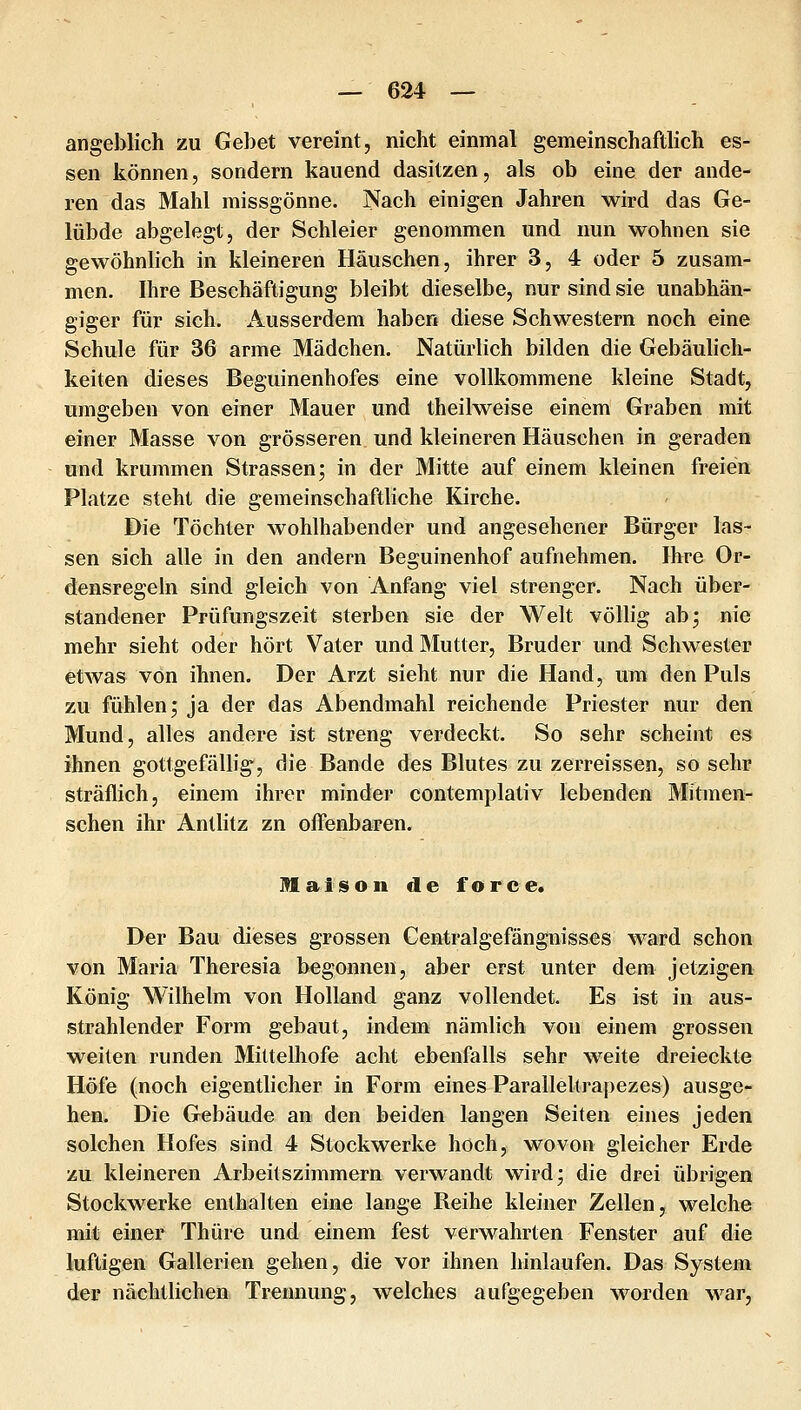 angeblich zu Gebet vereint, nicht einmal gemeinschaftlich es- sen können, sondern kauend dasitzen, als ob eine der ande- ren das Mahl missgönne. Nach einigen Jahren wird das Ge- lübde abgelegt, der Schleier genommen und nun wohnen sie gewöhnlich in kleineren Häuschen, ihrer 3, 4 oder 5 zusam- men. Ihre Beschäftigung bleibt dieselbe, nur sind sie unabhän- giger für sich. Ausserdem haben diese Schwestern noch eine Schule für 36 arme Mädchen, Natürlich bilden die Gebäulich- keiten dieses Beguinenhofes eine vollkommene kleine Stadt, umgeben von einer Mauer und theilweise einem Graben mit einer Masse von grösseren und kleineren Häuschen in geraden und krummen Strassen j in der Mitte auf einem kleinen freien Platze steht die gemeinschaftliche Kirche. Die Töchter wohlhabender und angesehener Bürger las- sen sich alle in den andern Beguinenhof aufnehmen. Ihre Or- densregeln sind gleich von Anfang viel strenger. Nach über- standener Prüfungszeit sterben sie der Welt völlig abj nie mehr sieht oder hört Vater und Mutter, Bruder und Schwester etwas von ihnen. Der Arzt sieht nur die Hand, um den Puls zu fühlen; ja der das Abendmahl reichende Priester nur den Mund, alles andere ist streng verdeckt. So sehr scheint es ihnen gottgefällig, die Bande des Blutes zu zerreissen, so sehr sträflich, einem ihrer minder contemplativ lebenden Mitmen- schen ihr Antlitz zn oiTenbaren. Maiisoii de force. Der Bau dieses grossen Centralgefängnisses ward schon von Maria Theresia begonnen, aber erst unter dem jetzigen König Wilhelm von Holland ganz vollendet. Es ist in aus- strahlender Form gebaut, indem nämlich von einem grossen weiten runden Mittelhofe acht ebenfalls sehr weite dreieckte Höfe (noch eigentlicher in Form eines Paralleltrapezes) ausge- bea^ Die Gebäude an den beiden langen Seiten eines jeden solchen Hofes sind 4 Stockwerke hoch, wovon gleicher Erde zu kleineren Arbeitszimmern verwandt wird; die drei übrigen Stockwerke enthalten eine lange Reihe kleiner Zellen, welche nai* einer Thüre und einem fest verwahrten Fenster auf die luftigen Gallerien gehen, die vor ihnen hinlaufen. Das System der nächtlichen Trennung, welches aufgegeben worden war,