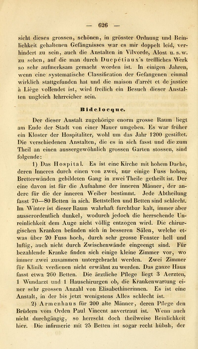 sieht dieses grossen, schönen, in grösster Ordnung und Rein- lichkeit gehaltenen Gefängnisses war es mir doppelt leid, ver- hindert zu sein, auch die Anstalten in Vilvorde, Alost u. s.w. zu sehen, auf die man durch Ducpetiaux's treffliches Werk so sehr aufmerksam gemacht worden ist. In einigen Jahren, wenn eine systematische Classification der Gefangenen einmal wirklich stattgefunden hat und die maison d'arret et de justice ä Liege vollendet ist, wird freilich ein Besuch dieser Anstal- ten ungleich lehrreicher sein. B i d e 1 o c q 11 e. Der dieser Anstalt zugehörige enorm grosse Raum liegt am Ende der Stadt von einer Mauer umgeben. Es war früher ein Kloster der Hospitaliter, wohl um das Jahr 1200 gestiftet. Die verschiedenen Anstalten, die es in sich fasst und die zum Theil an einen aussergewöhnlich grossen Garten stossen, sind folgende: 1) Das Hospital. Es ist eine Kirche mit hohem Dache, deren Inneres durch einen von zwei, nur einige Fuss hohen, Bretterwänden gebildeten Gang in zwei Theile getheilt ist. Der eine davon ist für die Aufnahme der inneren Männer, der an- dere für die der inneren Weiber bestimmt. Jede Abtheilung fasst 70—80 Betten in sich. Bettstellen und Betten sind schlecht. Im Winter ist dieser Raum wahrhaft furchtbar kalt, immer aber ausserordentlich dunkel, wodurch jedoch die herrschende Un- reinlichkeit dem Auge nicht völlig entzogen wird. Die chirur- gischen Kranken befinden sich in besseren Sälen, welche et- was über 20 Fuss hoch, durch sehr grosse Fenster hell und luftig, auch nicht durch Zwischenwände eingeengt sind. Für bezahlende Kranke finden sich einige kleine Zimmer vor, wo immer zwei zusammen untergebracht werden. Zwei Zimmer für Klinik verdienen nicht erwähnt zu werden. Das ganze Haus fasst etwa 260 Betten. Die ärztliche Pflege liegt 3 Aerzten, 1 Wundarzt und 1 Hauschirurgen ob, die Krankenwartung ei- ner sehr grossen Anzahl von Elisabethinerinnen. Es ist eine Anstalt, in der bis jetzt wenigstens Alles schlecht ist. 2) Armenhaus für 200 alte Männer, deren Pflege den Brüdern vom Orden Paul Vincent anvertraut ist. AVenn auch nicht durchgängig, so herrscht doch theilweise Reinlichkeit hier. Die infirmerie mit 25 Betten ist sogar recht hübsh, der