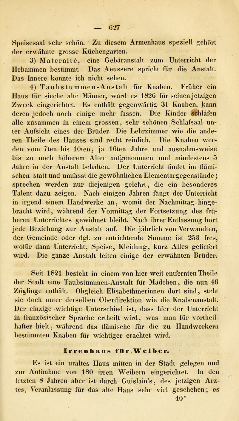Speisesaal sehr schön. Zu diesem Armenhaus speziell gehört der erwähnte grosse Küchengarten. 3) Maternite, eine Gebäranstalt zum Unterricht der Hebammen bestimmt. Das Aeussere spricht für die Anstalt. Das Innere konnte ich nicht sehen. 4) Taub stummen-Anstalt für Knaben. Früher ein Haus für sieche alte Männer, ward es 1826 für seinen jetzigen Zweck eingerichtet. Es enthält gegenwärtig 31 Knaben, kann deren jedoch noch einige mehr fassen. Die Kinder schlafen alle zusammen in einem grossen, sehr schönen Schlafsaal un- ter Aufsicht eines der Brüder. Die Lehrzimmer wie die ande- ren Theile des Hauses sind recht reinlich. Die Knaben wer- den vom 7ten bis lOten, ja löten Jahre und ausnahmsweise bis zu noch höherem Alter aufgenommen und mindestens 5 Jahre in der Anstalt behalten. Der Unterricht findet im flämi- schen statt und umfasst die gewöhnlichen Elementargegenstände; sprechen werden nur diejenigen gelehrt, die ein besonderes Talent dazu zeigen. Nach einigen Jahren fängt der Unterricht in irgend einem Handwerke an, womit der Nachmittag hinge- bracht wird, während der Vormittag der Fortsetzung des frü- heren Unterrichtes gewidmet bleibt. Nach ihrer Entlassung hört jede Beziehung zur Anstalt auf. Die jährlich von Verwandten, der Gemeinde oder dgl. zu entrichtende Summe ist 253 frcs, wofür dann Unterricht, Speise, Kleidung, kurz Alles geliefert wird. Die ganze Anstalt leiten einige der erwähnten Brüder. Seit 1821 besteht in einem von hier weit entfernten Theile der Stadt eine Taubstummen-Anstalt für Mädchen, die nun 46 Zöglinge enthält. Obgleich Elisabethmerinnen dort sind, steht sie doch unter derselben Oberdirektion wie die Knabenanstalt. Der einzige wichtige Unterschied ist, dass hier der Unterricht in französischer Sprache ertheilt wird, was man für vortheil- hafter hielt, während das flämische für die zu Handwerkern bestimmten Knaben für wichtiger erachtet wird. Irrenhaus fttr .W^eiber. Es ist ein uraltes Haus mitten in der Stadt gelegen und zur Aufnahme von 180 irren Weibern eingerichtet. In den letzten 8 Jahren aber ist durch Guislain's, des jetzigen Arz- tes, Veranlassung für das alte Haus sehr viel geschehen; es 40*
