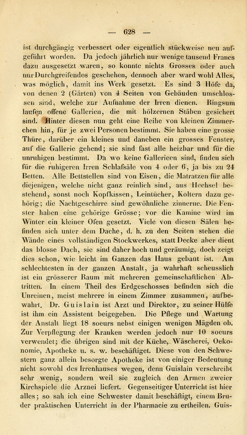 ist diircligiingig verbessert oder eigentlich stückweise neu auC- gefühit worden. Da jedoch jährlich nur wenige tausend Francs dazu ausgesetzt waren, so konnte nichts Grosses oder auch nur Durchgreifendes geschehen, dennoch aber ward wohl Alles, was möglich, damit ins Werk gesetzt. Es sind 3 Höfe da, von denen 2 (Gärten) von 4 Seiten von Gebäuden umschlos- sen sind, welcbe zur Aufnahme der Lren dienen. Ringsum laufen offene Gallerien, die mit hölzernen Stäben gesichert sind. Hinter diesen nun geht eine Reihe von kleinen Zimmer- chen hin, für je zwei Personen bestimmt. Sie haben eine grosse Thüre, darüber ein kleines und daneben ein grosses Fenster, auf die Gallerie gehend; sie sind fast alle heizbar und für die unruhigen bestimmt. Dci wo keine Gallerieen sind, finden sich für die ruhigeren Irren Schlafsäle von 4 oder 6, ja bis zu 24 Betten. Alle Bettstellen sind von Eisen, die Matratzen für alle diejenigen, welche nicht ganz reinlich sind, aus Uechsel be- stehend, sonst noch Kopfkissen, Leintücher, Koltern dazu ge- hörig; die Nachtgeschirre sind gewöhnliche zinnerne. Die Fen- ster haben eine gehörige Grösse; vor die Kamine wird im Winter ein kleiner Ofen gesetzt. Viele von diesen Sälen be- finden sich unter dem Dache, d. h. zu den Seiten stehen die Wände eines vollständigen Stockwerkes, statt Decke aber dient das blosse Dach, sie sind daher hoch und geräumig, doch zeigt dies schon, wie leicht im Ganzen das Haus gebaut ist. Am schlechtesten in der ganzen Anstalt, ja wahrhaft scheusslich ist ehi grösserer Raum mit mehreren gemeinschaftlichen Ab- tritten. In einem Theil des Erdgeschosses befinden sich die Unreinen, meist mehrere in einem Zimmer zusammen, aufbe- wahrt. Dr. Guislain ist Arzt und Direktor, zu seiner Hülfe ist ihm ein Assistent beigegeben. Die Pflege und Wartung der Anstalt liegt 18 soeurs nebst einigen wenigen Mägden ob. Zur Verpflegung der Kranken werden jedoch nur 10 soeurs verwendet; die übrigen sind mit der Küche, Wäscherei, Oeko- nomie, Apotheke u. s. w. beschäftiget. Diese von den Schwe- stern ganz allein besorgte Apotheke ist von einiger Bedeutung nicht sowohl des Irrenhauses wegen, denn Guislain verschreibt sehr wenig, sondern weil sie zugleich den Armen zweier Kirchspiele die Arznei liefert. Gegenseitiger Unterricht ist hier alles; so sah ich eine Schwester damit beschäftigt, einem Bru- der praktischen Unterricht in der Pharmacie zu ertheilen. Guis-