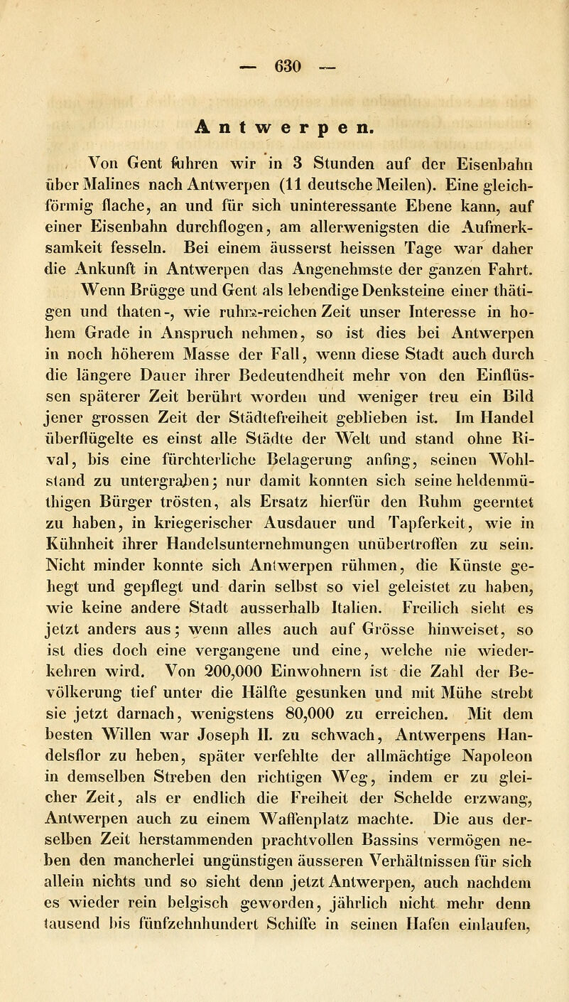 Antwerpen. Von Gent ftihren wir in 3 Stunden auf der Eisenbahn über Malines nach Antwerpen (11 deutsche Meilen). Eine gleich- förmig flache, an und für sich uninteressante Ebene kann, auf einer Eisenbahn durchflogen, am allerwenigsten die Aufmerk- samkeit fesseln. Bei einem äusserst heissen Tage war daher die Ankunft in Antwerpen das Angenehmste der ganzen Fahrt. Wenn Brügge und Gent als lebendige Denksteine einer thäti- gen und thaten-, wie ruhra-reichen Zeit unser Interesse in ho- hem Grade in Anspruch nehmen, so ist dies bei Antwerpen in noch höherem Masse der Fall, wenn diese Stadt auch durch die längere Dauer ihrer Bedeutendheit mehr von den Einflüs- sen späterer Zeit berührt worden und weniger treu ein Bild jener grossen Zeit der Städtefreiheit geblieben ist. Im Handel überflügelte es einst alle Städte der Welt und stand ohne Ri- val, bis eine fürchterliche Belagerung anfing, seinen Wohl- stand zu untergrajjen; nur damit konnten sich seine heldenmü- thigen Bürger trösten, als Ersatz hierfür den Ruhm geerntet zu haben, in kriegerischer Ausdauer und Tapferkeit, wie in Kühnheit ihrer Handelsunternehmungen unübertrofl^en zu sein. Nicht minder konnte sich Antwerpen rühmen, die Künste ge- hegt und gepflegt und darin selbst so viel geleistet zu haben, wie keine andere Stadt ausserhalb Italien. Freibch sieht es jetzt anders aus; wenn alles auch auf Grösse hinweiset, so ist dies doch eine vergangene und eine, welche nie wieder- kehren wird. Von 200,000 Einwohnern ist die Zahl der Be- völkerung tief unter die Hälfte gesunken und mit Mühe strebt sie jetzt darnach, wenigstens 80,000 zu erreichen. Mit dem besten Willen war Joseph II. zu schwach, Antwerpens Han- delsflor zu heben, später verfehlte der allmächtige Napoleon in demselben Streben den richtigen Weg, indem er zu glei- cher Zeit, als er endlich die Freiheit der Scheide erzwang, Antwerpen auch zu einem Wafienplatz machte. Die aus der- selben Zeit herstammenden prachtvollen Bassins vermögen ne- ben den mancherlei ungünstigen äusseren Verhältnissen für sich allein nichts und so sieht denn jetzt Antwerpen, auch nachdem es wieder rein belgisch geworden, jährlich nicht mehr denn tausend bis fünfzehnhundert Schifie in seinen Hafen einlaufen,