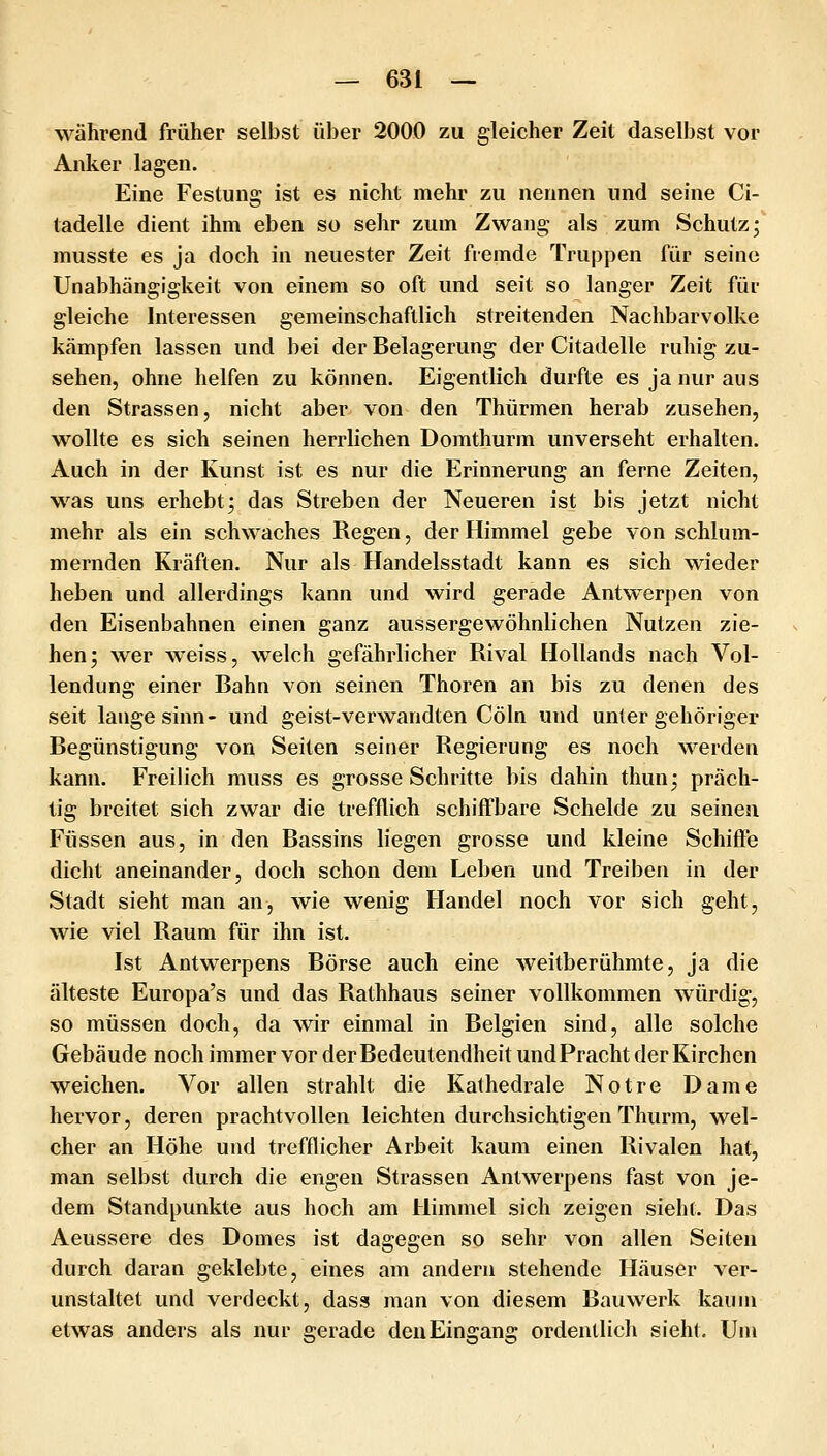 während früher selbst über 2000 zu gleicher Zeit daselbst vor Anker lagen. Eine Festung ist es nicht mehr zu nennen und seine Ci- tadelle dient ihm eben so sehr zum Zwang als zum Schutz; musste es ja doch in neuester Zeit fremde Truppen für seine Unabhängigkeit von einem so oft und seit so langer Zeit für gleiche Interessen gemeinschaftlich streitenden Nachbarvolke kämpfen lassen und bei der Belagerung der Citadelle ruhig zu- sehen, ohne helfen zu können. Eigentlich durfte es ja nur aus den Strassen, nicht aber von den Thürmen herab zusehen, wollte es sich seinen herrlichen Domthurm unverseht erhalten. Auch in der Kunst ist es nur die Erinnerung an ferne Zeiten, was uns erhebt; das Streben der Neueren ist bis jetzt nicht mehr als ein schwaches Regen, der Himmel gebe von schlum- mernden Kräften. Nur als Handelsstadt kann es sich wieder heben und allerdings kann und wird gerade Antwerpen von den Eisenbahnen einen ganz aussergewöhnlichen Nutzen zie- hen; wer weiss, welch gefährlicher Rival Hollands nach Vol- lendung einer Bahn von seinen Thoren an bis zu denen des seit lange sinn- und geist-verwandten Cöln und unter gehöriger Begünstigung von Seiten seiner Regierung es noch werden kann. Freilich muss es grosse Schritte bis dahin thun; präch- tig breitet sich zwar die trefflich schiffbare Scheide zu seineu Füssen aus, in den Bassins liegen grosse und kleine Schiffe dicht aneinander, doch schon dem Leben und Treiben in der Stadt sieht man an, wie wenig Handel noch vor sich geht, wie viel Raum für ihn ist. Ist Antwerpens Börse auch eine weitberühmte, ja die älteste Europa's und das Rathhaus seiner vollkommen würdig, so müssen doch, da wir einmal in Belgien sind, alle solche Gebäude noch immer vor der Bedeutendheit und Pracht der Kirchen weichen. Vor allen strahlt die Kathedrale Notre Dame hervor, deren prachtvollen leichten durchsichtigen Thurm, wel- cher an Höhe und trefflicher Arbeit kaum einen Rivalen hat, man selbst durch die engen Strassen Antwerpens fast von je- dem Standpunkte aus hoch am Himmel sich zeigen sieht. Das Aeussere des Domes ist dagegen so sehr von allen Seiten durch daran geklebte, eines am andern stehende Häuser ver- unstaltet und verdeckt, dass man von diesem Bauwerk kaum etwas anders als nur gerade den Eingang ordentlich sieht. Um