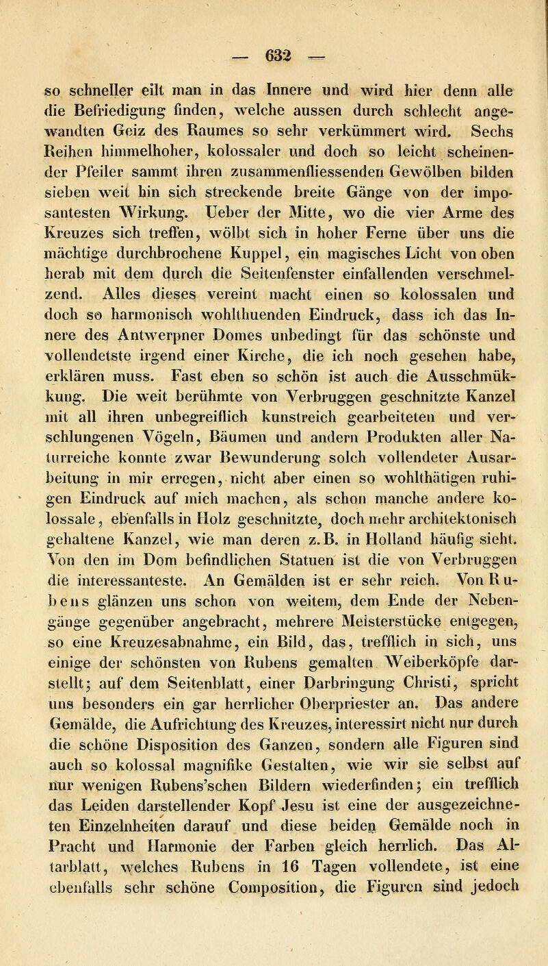 so schneller eilt man in das Innere und wird hier denn alle die Befriedigung finden, welche aussen durch schlecht ange- wandten Geiz des Raumes so sehr verkümmert wird. Sechs Reihen himmelhoher, kolossaler und doch so leicht scheinen- der Pfeiler sammt ihren zusammenfliessenden Gewölben bilden sieben weit hin sich streckende breite Gänge von der impo- santesten Wirkung. Ueber der Mitte, wo die vier Arme des Kreuzes sich treffen, wölbt sich in hoher Ferne über uns die mächtige durchbrochene Kuppel, ein magisches Licht von oben herab mit dem durch die Seitenfenster einfallenden verschmel- zend. Alles dieses vereint macht einen so kolossalen und doch sö harmonisch wohlthuenden Eindruck, dass ich das Inr nere des Antwerpner Domes unbedingt für das schönste und vollendetste irgend einer Kirche, die ich noch gesehen habe, erklären muss. Fast eben so schön ist auch die Ausschmük- kung. Die weit berühmte von Verbruggen geschnitzte Kanzel mit all ihren unbegreiflich kunstreich gearbeiteten und ver- schlungenen Vögeln, Bäumen und andern Produkten aller Na- turreiche konnte zwar Bewunderung solch vollendeter Ausar- beitung in mir erregen, nicht aber einen so wohlthätigen ruhi- gen Eindruck auf mich machen, als schon manche andere ko- lossale , ebenfalls in Holz geschnitzte, doch mehr architektonisch gehaltene Kanzel, wie man deren z.B. in Holland häufig sieht. Von den im Dom befindlichen Statuen ist die von Verbruggen die interessanteste. An Gemälden ist er sehr reich. Von R u- bens glänzen uns schon von weitem, dem Ende der Neben- gänge gegenüber angebracht, mehrere Meisterstücke entgegen, so eine Kreuzesabnahme, ein Bild, das, trefflich in sich, uns einige der schönsten von Rubens gemalten Weiberköpfe dar- stellt j auf dem Seitenblatt, einer Darbringung Christi, spricht uns besonders ein gar herrlicher Oberpriester an. Das andere Gemälde, die Aufrichtung des Kreuzes, interessirt nicht nur durch die schöne Disposition des Ganzen, sondern alle Figuren sind auch so kolossal magnifike Gestalten, wie wir sie selbst auf liur wenigen Rubens'schen Bildern wiederfinden; ein trefflich das Leiden darstellender Kopf Jesu ist eine der ausgezeichne- ten Einzelidieiten darauf und diese beiden Gemälde noch in Pracht und Harmonie der Farben gleich herrlich. Das Al- tarblatt, welches Rubens in 16 Tagen vollendete, ist eine ebenfiüls sehr schöne Composition, die Figuren sind jedoch