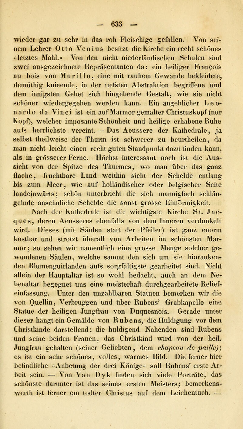wieder gar zu sehr in das roh Fleischige gefallen. Von sei- nem Lehrer Otto Venius besitzt die Kirche ein recht schönes «letztes Mahl. Von den nicht niederländischen Schulen sind zwei ausgezeichnete Repräsentanten da: ein heiliger Francois au bois von Murillo, eine mit rauhem Gewände bekleidete, demüthig knieende, in der tiefsten Abstraktion begriflene und dem innigsten Gebet sich hingebende Gestalt, wie sie nicht schöner wiedergegeben werden kann. Ein angeblicher Leo- nardo da Vinci ist ein auf Marmor gemalter Christuskopf (nur Kopf), welcher imposante Schönheit und heilige erhabene Ruhe aufs herrlichste vereint. — Das Aeussere der Kathedrale, ja selbst theilweise der Thurm ist schwerer zu beurtheilen, da man nicht leicht einen recht guten Standpunkt dazu finden kann, als in grösserer Ferne. Höchst interessant noch ist die Aus- sicht von der Spitze des Thurmes, wo man über das ganz flache, fruchtbare Land weithin sieht der Scheide entlang bis zum Meer, wie auf holländischer oder belgischer Seite landeinwärts; schön unterbricht die sich mannigfach schlän- gelnde ansehnliche Scheide die sonst grosse Einförmigkeit. Nach der Kathedrale ist die wichtigste Kirche St. Jac- ques, deren Aeusseres ebenfalls von dem Inneren verdunkelt wird. Dieses (mit Säulen statt der Pfeiler) ist ganz enorm kostbar und strotzt überall von Arbeiten im schönsten Mar- mor; so sehen wir namentlich eine grosse Menge solcher ge- wundenen Säulen, welche sammt den sich um sie hinranken- den Blumenguirlanden aufs sorgfältigste gearbeitet sind. Nicht allein der Hauptaltar ist so wohl bedacht, auch an dem Ne- benaltar begegnet uns eine meisterhaft durchgearbeitete Relief- einfassung. Unter den unzählbaren Statuen bemerken wir die von Ouellin, Verbruggen und über Rubens' Grabkapelle eine Statue der heiligen Jungfrau von Duquesnois. Gerade unter dieser hängt ein Gemälde von Rubens, die Huldigung vordem Christkinde darstellend; die huldigend Nahenden sind Rubens und seine beiden Frauen, das Christkind wird von der heil. Jungfrau gehalten (seiner Geliebten, dem chapeau de paille)', es ist ein sehr schönes, volles, warmes Bild. Die ferner hier befindliche «Anbetung der drei Könige« soll Rubens' erste Ar- beit sein. — Von Van Dyk finden sich viele Porträte, das schönste darunter ist das seines ersten Meisters; bemerkens- werth ist ferner ein todter Christus auf dem Leichentuch. —
