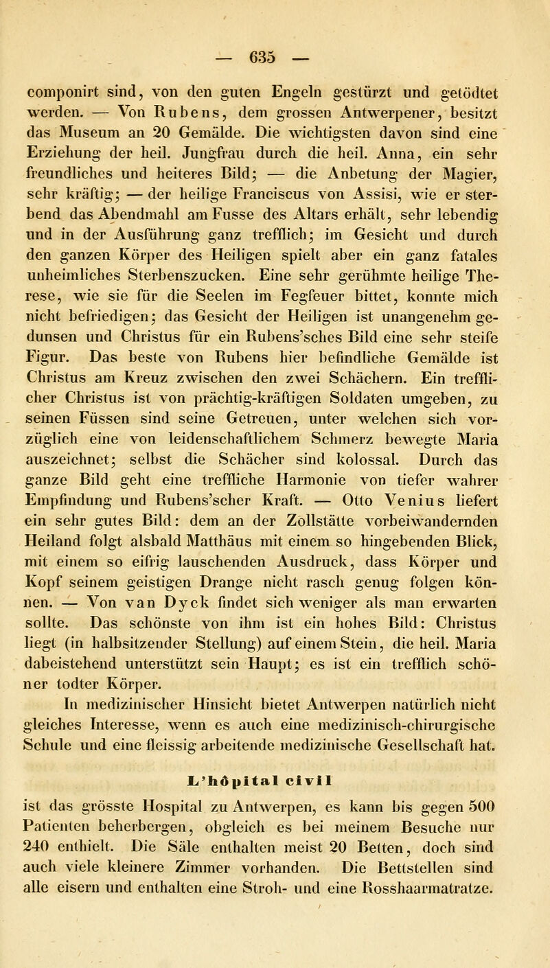componirt sind, von den guten Engeln gestürzt und getödtet werden, — Von Rubens, dem grossen Antwerpener, besitzt das Museum an 20 Gemälde. Die wichtigsten davon sind eine Erziehung der heil. Jungfrau durch die heil. Anna, ein sehr freundliches und heiteres Bild; — die Anbetung der Magier, sehr kräftig; — der heilige Franciscus von Assisi, wie er ster- bend das Abendmahl am Fusse des Altars erhält, sehr lebendig und in der Ausführung ganz trefflich; im Gesicht und durch den ganzen Körper des Heiligen spielt aber ein ganz fatales unheimliches Sterbenszucken. Eine sehr gerühmte heilige The- rese, wie sie für die Seelen im Fegfeuer bittet, konnte mich nicht befriedigen; das Gesicht der Heiligen ist unangenehm ge- dunsen und Christus für ein Rubens'sches Bild eine sehr steife Figur. Das beste von Rubens hier befindliche Gemälde ist Christus am Kreuz zwischen den zwei Schachern. Ein treffli- cher Christus ist von prächtig-kräftigen Soldaten umgeben, zu seinen Füssen sind seine Getreuen, unter welchen sich vor- züglich eine von leidenschaftlichem Schmerz bewegte Maria auszeichnet; selbst die Schacher sind kolossal. Durch das ganze Bild geht eine treffliche Harmonie von tiefer wahrer Empfindung und Rubens'scher Kraft. — Otto Venius liefert ein sehr gutes Bild: dem an der Zöllstätte vorbeiwandernden Heiland folgt alsbald Matthäus mit einem so hingebenden Blick, mit einem so eifrig lauschenden Ausdruck, dass Körper und Kopf seinem geistigen Drange nicht rasch genug folgen kön- nen. — Von van Dyck findet sich weniger als man erwarten sollte. Das schönste von ihm ist ein hohes Bild: Christus liegt (in halbsitzender Stellung) auf einem Stein, die heil. Maria dabeistehend unterstützt sein Haupt; es ist ein trefflich schö- ner todter Körper. In medizinischer Hinsicht bietet Antwerpen natürlich nicht gleiches Interesse, wenn es auch eine medizinisch-chirurgische Schule und eine fleissig arbeitende medizinische Gesellschaft hat. L'hdpitalcivil ist das grösste Hospital zu Antwerpen, es kann bis gegen 500 Patienten beherbergen, obgleich es bei meinem Besuche nur 240 enthielt. Die Säle enthalten meist 20 Betten, doch sind auch viele kleinere Zimmer vorhanden. Die Bettstellen sind alle eisern und enthalten eine Stroh- und eine Rosshaarmatratze.