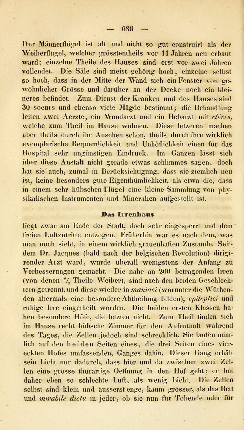 Der Männerflügel ist alt und nicht so gnt construirt als der Weiberflügel, welcher grösstentheils vor 11 Jahren neu erbaut ward; einzelne Theile des Hauses sind erst vor zwei Jahren vollendet. Die Säle sind meist gehörig hoch, einzelne selbst so hoch, dass in der Mitte der Wand sich ein Fenster von ge- wöhnlicher Grösse und darüber an der Decke noch ein klei- neres befindet. Zum Dienst der Kranken und des Hauses sind 30 soeurs und ebenso viele Mägde bestimmt; die Behandlung leiten zwei Aerzte, ein Wundarzt und ein Hebarzt mit eleves, welche zum Theil im Hause wohnen. Diese letzeren machen aber theils durch ihr Ansehen schon, theils durch ihre wirklich exemplarische Bequemlichkeit und Unhöflichkeit einen für das Hospital sehr ungünstigen Eindruck. Im Ganzen lässt sich über diese Anstalt nicht gerade etwas schlimmes sagen, doch hat sie auch, zumal in Berücksichtigung, dass sie ziemlich neu ist, keine besonders gute Eigenthümlichkeit, als etwa die, dass in einem sehr hübschen Flügel eine kleine Sammlung von phy- sikalischen Instrumenten und Mineralien aufgestellt ist. Das Irrenhaus liegt zwar am Ende der Stadt, doch sehr eingesperrt und dem freien Luftzutritte entzogen. Früherhin war es nach dem, was man noch sieht, in einem wirklich grauenhaften Zustande. Seit- dem Dr. Jacques (bald nach der belgischen Revolution) dirigi- render Arzt ward, wurde überall wenigstens der Anfang zu Verbesserungen gemacht. Die nahe an 200 betragenden Irren (von denen % Theile Weiber), sind nach den beiden Geschlech- tern getrennt, und diese w^ieder in maniaci (worunter die Wüthen- den abermals eine besondere Abtheilung bilden), epileptici und ruhige Irre eingetheilt worden. Die beiden ersten Klassen ha- ben besondere Höfe, die letzten nicht. Zum Theil finden sich im Hause recht hübsche Zimmer für den Aufenthalt während des Tages, die Zellen jedoch sind schrecklich. Sie laufen näm- lich auf den beiden Seiten eines, die drei Seiten eines vier- eckten Hofes umfassenden, Ganges dahin. Dieser Gang erhält sein Licht nur dadurch, dass hier und da zwischen zwei Zel- len eine grosse thürartige Oeflhung in den Hof geht; er hat daher eben so schlechte Luft, als wenig Licht. Die Zellen selbst sind klein und äusserst enge, kaum grösser, als das Bett und mirabile dictu in jeder, ob sie nun für Tobende oder für