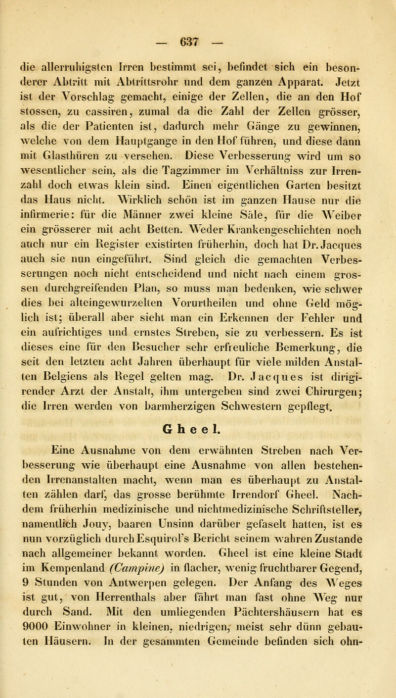 die alleiTiihigs(en Irren bestimmt sei, befindet sich ein beson- derer Abtritt mit Abtrittsrohr und dem ganzen Apparat. Jetzt ist der Vorschlag gemacht, einige der Zellen, die an den Hof stossen, zu cassiren, zumal da die Zahl der Zellen grösser, als die der Patienten ist, dadurch mehr Gänge zu gewinnen, welche von dem Hauptgange in den Hof führen, und diese dann mit Glasthüren zu versehen. Diese Verbesserung wird um so wesentlicher sein, als die Tagzimmer im Verhältniss zur Irren- zahl doch etwas klein sind. Einen eigentlichen Garten besitzt das Haus nicht. Wirklich schön ist im ganzen Hause nur die infirmerie: für die Männer zwei kleine Säle, für die AVeiber ein grösserer mit acht Betten. Weder Krankengeschichten noch auch nur ein Register existirten früherhin, doch hat Dr. Jacques auch sie nun eingeführt. Sind gleich die gemachten Verbes- serungen noch nicht entscheidend und nicht nach einem gros- sen durchgreifenden Plan, so muss man bedenken, wie schwer dies bei alteingewurzelten Vorurtheilen und ohne Geld mög- lich ist; überall aber sieht man ein Erkennen der Fehler und ein aufrichtiges und ernstes Streben, sie zu verbessern. Es ist dieses eine für den Besucher sehr erfreuliche Bemerkung, die seit den letzten acht Jahren überhaupt für viele milden Anstal- ten Belgiens als Regel gelten mag. Dr. Jacques ist dirigi- render Arzt der Anstalt, ihm untergeben sind zwei Chirurgen; die Irren werden von barmherzigen Schwestern gepflegt. 6 h e e I. Eine Ausnahme von dem erwähnten Streben nach Ver- besserung wie überhaupt eine Ausnahme von allen bestehen- den Irrenanstalten macht, wenn man es überhaupt zu Anstal- ten zählen darf, das grosse berühmte Irrendorf Gheel. Nach- dem früherhin medizinische und nichtmedizinische Schriftsteller, namentlich Jouy, baaren Unsinn darüber gefaselt hatten, ist es nun vorzüglich durch Esquirol's Bericht seinem wahren Zustande nach allgemeiner bekannt worden. Gheel ist eine kleine Stadt im Kempenland (Campine) in flacher, wenig fruchtbarer Gegend, 9 Stunden von Antwerpen gelegen. Der Anfang des \\'eges ist gut, von Herrenthals aber fährt man fast ohne Weg nur durch Sand. Mit den umliegenden Pächtershäusern hat es 9000 Einwohner in kleinen, niedrigen, meist sehr dünn gebau- ten Häusern. In der gesammten Gemeinde befinden sich ohn-