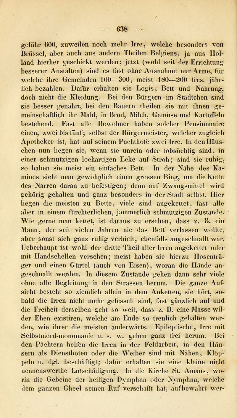 gefähr 600, zuweilen noch mehr Irre, welche besonders von Brüssel, aber auch aus andern Theilen Belgiens, ja aus Hol- land hierher geschickt werden j jetzt (wohl seit der Errichtung besserer Anstalten) sind es fast ohne Ausnahme nur Anne, für welche ihre Gemeinden 100—300, meist 180—200 frcs. jähr- lich bezahlen. Dafür erhalten sie Logis, Bett und Nahrung, doch nicht die Kleidung. Bei den Bürgern • im Städtchen sind sie besser genährt, bei den Bauern theilen sie mit ihnen ge- meinschaftlich ihr Mahl, in Brod, Milch, Gemüse und Kartoffeln bestehend. Fast alle Bewohner haben solcher Pensionnaire einen, zwei bis fünf; selbst der Bürgermeister, welcher zugleich Apotheker ist, hat auf seinem Pachthofe zwei Irre. In den Häus- chen nun liegen sie, wenn sie unrein oder tobsüchtig sind, in einer schmutzigen lochartigen Ecke auf Stroh; sind sie ruhig, so haben sie meist ein einfaches Bett. In der Nähe des Ka- mines sieht man gewöhnlich einen grossen Ring, um die Kette des Narren daran zu befestigen; denn auf Zwangsmittel wird gehörig gehalten und ganz besonders in der Stadt selbst. Hier liegen die meisten zu Bette, viele sind angekettet, fast alle aber in einem fürchterlichen, jämmerlich schmutzigen Zustande. Wie gerne man kettet, ist daraus zu ersehen, dass z. B. ein Mann, der seit vielen Jahren nie das Bett verlassen wollte, aber sonst sich ganz ruhig verhielt, ebenfalls angeschnallt war. Ueberhaupt ist wohl der dritte Theil aller Irren angekettet oder mit Handschellen versehen; meist haben sie hierzu Hosenträ- ger und einen Gürtel (auch von Eisen), woran die Hände an- geschnallt werden. In diesem Zustande gehen dann sehr viele ohne alle Begleitung in den Strassen herum. Die ganze Auf- sicht besteht so ziemlich allein in dem Anketten, sie hört, so- bald die Irren nicht mehr gefesselt sind, fast gänzlich auf und die Freiheit derselben geht so weit, dass z. B. eine Masse wil- der Ehen existiren, welche am Ende so treulich gehalten wer- den, wie ihrer die meisten anderwärts. Epileptische, Irre mit Selbstmord-monomanie u. s. w. gehen ganz frei herum. Bei den Pächtern helfen die Irren in der Feldarbeit, in den Häu- sern als Dienstboten oder die Weiber sind mit Nähen, Klöp- peln u. dgl. beschäftigt; dafür erhalten sie eine kleine nicht nennenswerthe Entschädigung. In die Kirche St. Amans, wo- rin die Gebeine der heiligen Dymphna oder Nymphna, welche dem ganzen Gheel seinen Ruf vcrschafl't hat, aufbewahrt wer-