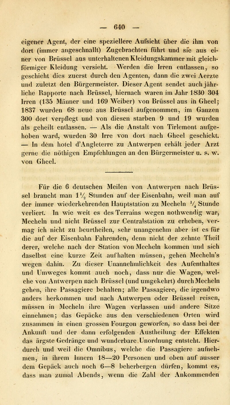 eigener Agent, der eine speziellere Aufsicht über die ihm von dort (immer angeschnallt) Zugebrachten führt und sie aus ei- ner von Brüssel aus unterhaltenen Kleidungskammer mit gleich- förmiger Kleidung versieht. Werden die Irren entlassen, so geschieht dies zuerst durch den Agenten, dann die zwei Aerzte und zuletzt den Bürgermeister. Dieser Agent sendet auch jähr- liche Rapporte nach Brüssel, hiernach waren im Jahr 1830 304 Irren (135 Männer und 169 Weiber) von Brüssel aus in Gheelj 1837 wurden 68 neue aus Brüssel aufgenommen, im Ganzen 300 dort verpflegt und von diesen starben 9 und 19 wurden als geheilt entlassen. — Als die Anstalt von Tirlemont aufge- hoben ward, wurden 30 Irre von dort nach Gheel geschickt. — In d6m hotel d'Angleterre zu Antwerpen erhält jeder Arzt gerne die nöthigen Empfehlungen an den Bürgermeister u. s. w. von Gheel. Für die 6 deutschen Meilen von Antwerpen nach Brüs- sel braucht man IV^ Stunden auf der Eisenbahn, weil man auf der immer wiederkehrenden Hauptstation zu Mecheln V^ Stunde verliert. In wie weit es des Terrains wegen nothwendig war, Mecheln und nicht Brüssel zur Centralstation zu erheben, ver- mag ich nicht zu beurtheilen, sehr unangenehm aber ist es für die auf der Eisenbahn Fahrenden, denn nicht der zehnte Theil derer, welche nach der Station von Mecheln kommen und sich daselbst eine kurze Zeit aufhalten müssen, gehen Mecheln's wiegen dahin. Zu dieser Unannehmlichkeit des Aufenthaltes und Umweges kommt auch noch, dass ntir die Wagen, wel- che von Antwerpen nach Brüssel (und umgekehrt) durch Mecheln gehen, ihre Passagiere behalten; alle Passagiere, die irgendwo anders herkommen und nach Antwerpen oder Brüssel reisen, müssen in Mecheln ihre Wagen verlassen und andere Sitze einnehmen; das Gepäcke aus den verschiedenen Orten wird zusammen in einen grossen Fourgon geworfen, so dass bei der Ankunft und der dann erfolgenden Austheilung der Effekten das ärgste Gedränge und wunderbare.Unordnung entsteht. Hier- durch und weil die Omnibus, welche die Passagiere aufneh- men, in ihrem limern 18—20 Personen und oben auf ausser dem Gepäck auch noch 6—8 beherbergen dürfen, kommt es, dass man ziunal Abends, wenn die Zahl der Ankommenden