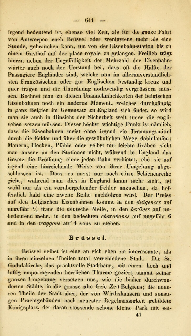 irgend bedeutend ist, ebenso viel Zeit, als für die ganze Falirt von Antwerpen nach Brüssel oder wenigstens mehr als eine Stunde, gebrauchen kann, um von der Eisenbahn-station bis zu einem Gasthof auf der place royale zu gelangen. Freilich trägt hierzu neben der üngefälligkeit der Mehrzahl der Eisenbahn- wärter auch noch der Umstand bei, dass oft die Hälfte der Passagiere Engländer sind, welche nun im allerunverständlich- sten Französischen oder gar Englischen beständig kreuz und quer fragen und die Unordnung nothwendig vergrössern müs- sen. Rechnet man zu diesen Unannehmlichkeiten der belgischen Eisenbahnen noch ein anderes Moment, welches durchgängig in ganz Belgien im Gegensatz zu England sich findet, so wird man sie auch in Hinsicht der Sicherheit weit unter die engli- schen setzen müssen. Dieser höchst wichtige Punkt ist nämlich, dass die Eisenbahnen meist ohne irgend ein Trennungsmittel durch die Felder und über die gewöhnlichen Wege dahinlaufen; Mauern, Hecken, Pfahle oder selbst nur leichte Gräben sieht man ausser an den Stationen nicht, während in England das Gesetz die Eröffnung einer jeden Bahn verbietet, ehe sie auf irgend eine hinreichende Weise von ihrer Umgebung abge- schlossen ist. Dass es meist nur noch eine Schienenreihe giebt, während man flies in England kaum mehr sieht, ist wohl nur als ein vorübergehender Fehler anzusehen, da hof- fentlich bald eine zweite Reihe nachfolgen wird. Der Preiss auf den belgischen Eisenbahnen kommt in den diligenoes auf ungefähr Vj franc die deutsche Meile, in den berlines auf un- bedeutend mehr, in den bedeckten charabancs auf ungefähr 6 qnd in den maggons auf 4 sous zu stehen, Brüssel. Brüssel selbst ist eine an sich eben so interessante, als in ihren einzelnen Theilcn total verschiedene Stadt. Die St. Gudulakirche, das praclrtvolle Stadthaus, mit einem hoch und luftig emporragenden herrb'chen Thurme geziert, sammt seiner ganzen Umgebung versetzen uns, wie die bisher durchwan- derten Städte, in die grosse alte freie Zeit Belgiens; die neue- ren Theile der Stadt aber, der von Wirthshäusern und sonsti- gen Prachtgebäuden nach neuester Regelmässigkeit gebildete Königsplatz, der daran stossende schöne kleine Park mit sei- 41