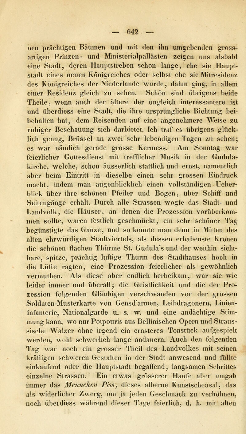 neu prächtigen Bäumen und mit den ihn umgebenden gross- artigen Prinzen- und Ministerialpallästen zeigen uns alsbald eine Stadt, deren Hauptstreben schon lange, ehe sie Haupt- stadt eines neuen Königreiches oder selbst ehe sie Mitresidenz des Königreiches der Niederlande wurde, dahin ging, in allem einer Residenz gleich zu sehen. Schön sind übrigens beide Theile, wenn auch der ältere der ungleich interessantere ist und überdiess eine Stadt, die ihre ursprüngliche Richtung bei- behalten hat, dem Reisenden auf eine angenehmere Weise zu ruhiger Beschauung sich darbietet. Ich traf es übrigens glück- lich genug, Brüssel an zwei sehr lebendigen Tagen zu sehen; es war nämlich gerade grosse Kermess. Am Sonntag war feierlicher Gottesdienst mit trefflicher Musik in der Gudula- kirche, welche, schon äusserlich stattlich und ernst, namentlich aber beim Eintritt in dieselbe einen sehr grossen Eindruck macht, indem man augenblicklich einen vollständigen Ueber- blick über ihre schönen Pfeiler und Bogen, über Schiff und Seitengänge erhält. Durch alle Strassen wogte das Stadt- und Landvolk, die Häuser, an denen die Prozession vorüberkom- men sollte, waren festlich geschmückt, ein sehr schöner Tag begünstigte das Ganze, und so konnte man denn in Mitten des alten ehrwürdigen Stadtviertels, als dessen erhabenste Kronen die schönen flachen Thürme St. Gudula's und der weithin sicht- bare, spitze, prächtig luftige Thurm des Stadthauses hoch in die Lüfte ragten, eine Prozession feierlicher als gewöhnlich vermuthen. Als diese aber endlich herbeikam, war sie wie leider immer und überall; die Geistlichkeit und die der Pro- zession folgenden Gläubigen verschwanden vor der grossen Soldaten-Musterkarte von Gensd'armen, Leibdragonern, Linien- infanterie, Nationalgarde u. s. w. und eine andächtige Stim- mung kann, wo nur Potpouris aus Bellinischen Opern und Straus- sische Walzer ohne irgend ein ernsteres Tonstück aufgespielt w^erden, wohl schwerlich lange andauern. Auch den folgenden Tag war noch ein grosser Theil des Landvolkes mit seinen kräftigen schweren Gestalten in der Stadt anwesend und füllte einkaufend oder die Hauptstadt begaffend, langsamen Schrittes einzelne Strassen. Ein etwas grösserer Haufe aber umgab immer das Menneken Piss, dieses alberne Kunstscheusal, das als widerlicher Zwerg, um ja jeden Geschmack zu verhöhnen, noch überdiess während dieser Tage feierlich, d. h. mit alten