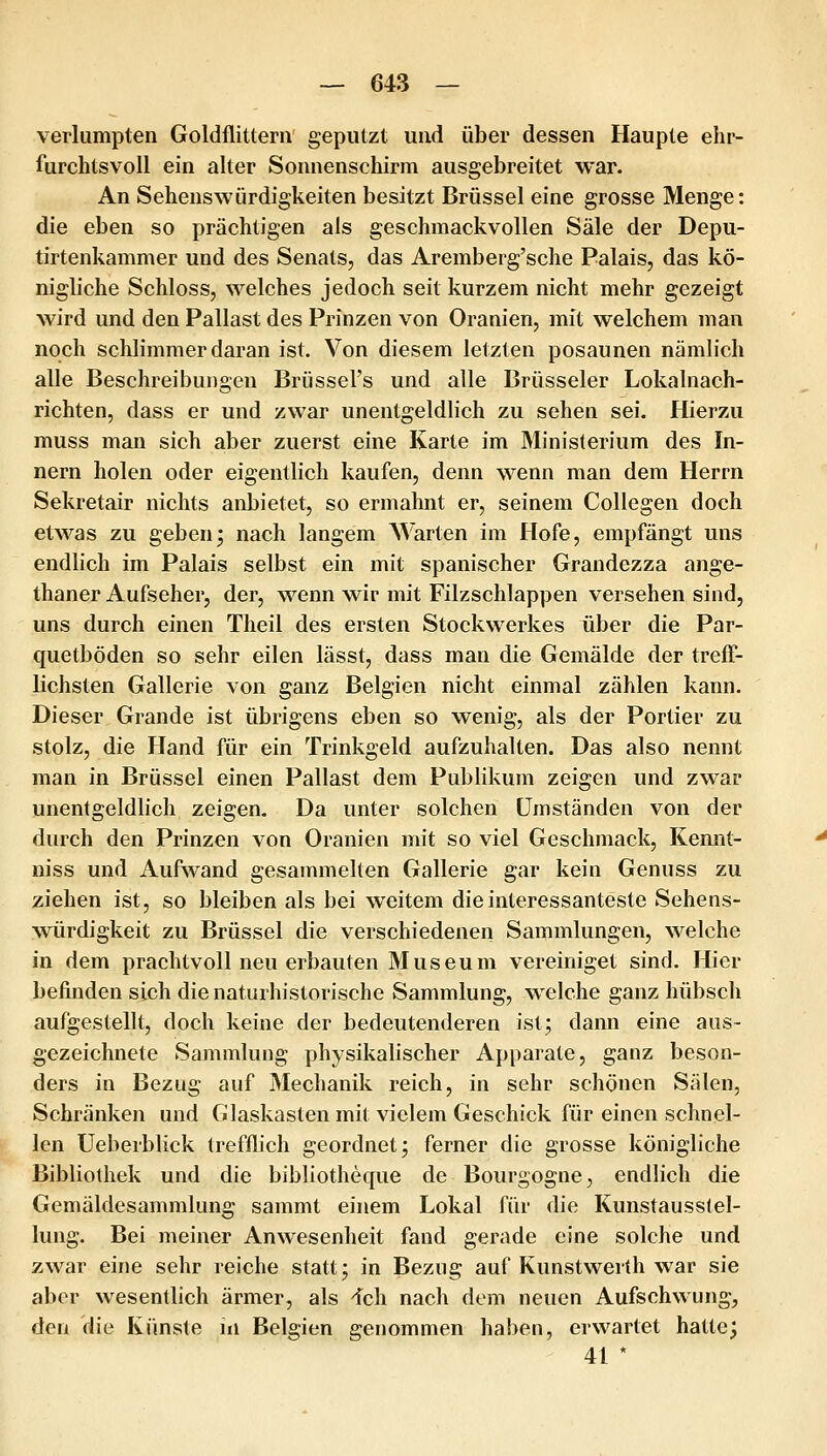 verlumpten Goldflittern geputzt und über dessen Haupte ehr- furchtsvoll ein alter Soinienschirm ausgebreitet war. An Sehenswürdigkeiten besitzt Brüssel eine grosse Menge: die eben so prächtigen als geschmackvollen Säle der Depu- tirtenkammer und des Senats, das Aremberg'sche Palais, das kö- nigliche Schloss, welches jedoch seit kurzem nicht mehr gezeigt wird und den Pallast des Prinzen von Oranien, mit welchem man noch schlimmer daran ist. Von diesem letzten posaunen nämlich alle Beschreibungen Brüssel's und alle Brüsseler Lokalnach- richten, dass er und zwar unentgeldlich zu sehen sei. Hierzu muss man sich aber zuerst eine Karte im Ministerium des In- nern holen oder eigentlich kaufen, denn wenn man dem Herrn Sekretair nichts anbietet, so ermahnt er, seinem Collegen doch etwas zu geben; nach langem Warten im Hofe, empfängt uns endlich im Palais selbst ein mit spanischer Grandezza ange- thaner Aufseher, der, wenn wir mit Filzschlappen versehen sind, uns durch einen Theil des ersten Stockwerkes über die Par- quetböden so sehr eilen lässt, dass man die Gemälde der treff- Lichsten Gallerie von ganz Belgien nicht einmal zählen kann. Dieser Grande ist übrigens eben so wenig, als der Portier zu stolz, die Hand für ein Trinkgeld aufzuhalten. Das also nennt man in Brüssel einen Pallast dem Publikum zeigen und zwar unentgeldlich zeigen. Da unter solchen Umständen von der durch den Prinzen von Oranien mit so viel Geschmack, Kemit- niss und Aufwand gesammelten Gallerie gar kein Genuss zu ziehen ist, so bleiben als bei weitem die interessanteste Sehens- würdigkeit zu Brüssel die verschiedenen Sammlungen, welche in dem prachtvoll neu erbauten Museum vereiniget sind. Hier befinden sich die naturhistorische Sammlung, welche ganz hübsch aufgestellt, doch keine der bedeutenderen ist; dann eine aus- gezeichnete Sammlung physikalischer Apparate, ganz beson- ders in Bezug auf Mechanik reich, in sehr schönen Sälen, Schränken und Glaskasten mit vielem Geschick für einen schnel- len Ueberblick trefflich geordnet; ferner die grosse königliche Bibliothek und die bibliotheque de Bourgogne, endlich die Gemäldesammlung sammt einem Lokal für die Kunstausstel- lung. Bei meiner Anwesenheit fand gerade eine solche und zwar eine sehr reiche statt; in Bezug auf Kunstwerth war sie aber wesentlich ärmer, als 'fch nach dem neuen Aufschwung, den die Künste in Belgien genommen haben, erwartet hatte; 41 *
