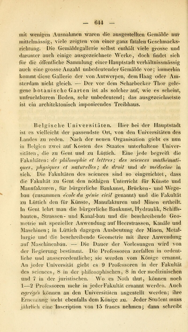mit wenigen Ausnahmen waren die ausgestellten Gemälde nur mittelmässig, viele zeigten von einer ganz fatalen Geschmacks- richtung. Die Gemäldegallerie selbst enthält viele grosse und darunter auch einige ausgezeichnete AVerke, doch findet sich für die öffentliche Sammlung einer Hauptstadt verhältnissmässig auch eine grosse Anzahl unbedeutender Gemälde vor; immerhin kommt diese Gallerie der von Antwerpen, dem Haag oder Am- sterdam nicht gleich. — Der vor dem Scharbecker Thor gele- gene botanische Garten ist als solcher auf, wie es scheint, unfruchtbarem Boden, sehr unbedeutend; das ausgezeichnetste ist ein architektonisch imponirendes Treibhaus. Belgische Universitäten. Hier bei der Hauptstadt ist CS vielleicht der passendste Ort, von den Universitäten des Landes zu reden. Nach der neuen Organisation giebt es nun in Belgien zwei auf Kosten des Staates unterhaltene Univer^ sitäten, die zu Gent und zu Lüttich. Eine jede begreift die Fakultäten: de 'philosopJiie et lettres; des scierices Tnathemati- ques, 'physiques ei naturelles; de droit und de medecine in sich. Die Fakultäten des sciences sind so eingerichtet, dass die Fakultät zu Gent den nöthigen Unterricht für Künste und Manufakturen, für bürgerliche Baukunst, Brücken- und Wege- bau (zusammen ecole du gerne civil genannt) und die Fakultät zu Lüttich den für Künste, Manufakturen und Minen ertheilt. In Gent lehrt man die bürgerliche Baukunst, Hydraulik, Schiffs- bauten, Strassen- und Kanal-bau und die beschreibende Geo- metrie mit spezieller Anwendung auf Heerstrassen, Kanäle und Maschinen; in Lüttich dagegen Ausbeutung der Minen, 3Ietal- lurgie und die beschreibende Geometrie mit ihrer Anwendung auf Maschinenbau. — Die Dauer der Vorlesungen wird von der Regierung bestimmt. Die Professoren zerfallen in ordent- liche und ausserordentliche; sie werden vom Könige ernannt. An jeder Universität giebt es 9 Professoren in der Fakultät des sciences, 8 in der philosophischen, 8 in der medizinischen und 7 in der juristischen. Wo es Noth thut, können noch 1—2 Professoren mehr in jeder Fakultät ernannt werden. Auch agreges können an den Universitäten angestellt werden; ihre Erneniiung steht ebenfalls dem Könige zu. Jeder Student muss jährlich eine Inscription von 15 francs nehmen; dann schreibt