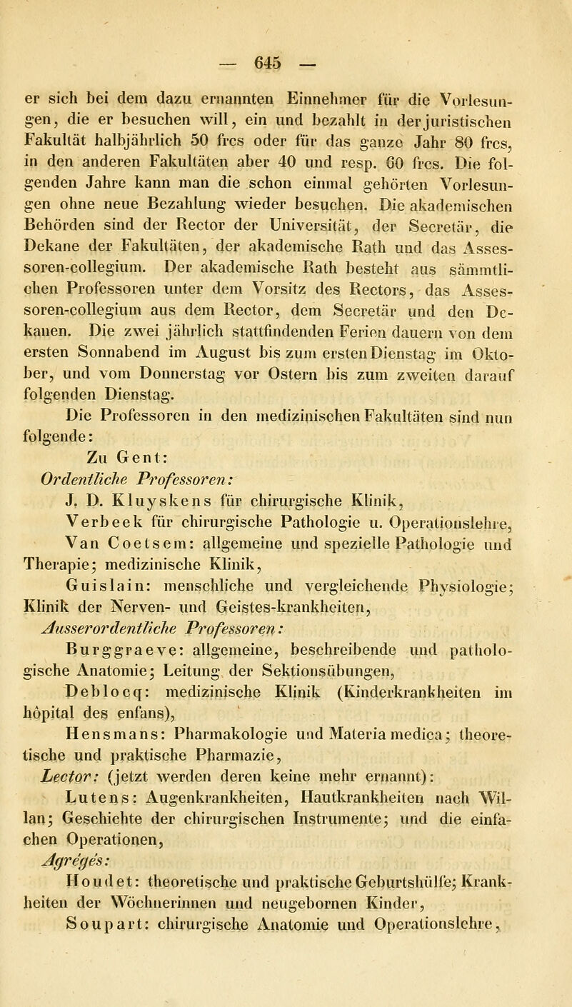 er sich bei dem dazu ernannten Einnelimer für die Vorlesun- gen, die er besuchen will, ein und bezahlt in der juristischen Fakultät halbjährlich 50 frcs oder für das ganze Jahr 80 frcs, in den anderen Fakultäten aber 40 und resp. 60 frcs. Die fol- genden Jahre kann man die schon einmal gehörten Vorlesun- gen ohne neue Bezahlung wieder besuchen. Die akademischen Behörden sind der Rector der Universität, der Secretär, die Dekane der Fakultäten, der akademische Rath und das Asses- soren-collegium. Der akademische Rath besteht aus sämmtli- chen Professoren unter dem Vorsitz des Rectors, das Asses- soren-collegium aus dem Rector, dem Secretär und den De- kanen. Die zwei jährlich stattfindenden Ferien dauern von dem ersten Sonnabend im August bis zum ersten Dienstag im Okto- ber, und vom Donnerstag vor Ostern bis zum zweiten darauf folgenden Dienstag. Die Professoren in den medizinischen Fakultäten sind nun folgende: Zu Gent: Orden tliclie Professoren: J. D. Kluyskens für chirurgische Klinik, Verb eck für chirurgische Pathologie u. Operationsiehre, Van Coetsem: allgemeine und spezielle Pathologie und Therapie; medizinische Klinik, Guislain: menschliche und vergleichende Physiologie; Klinik der Nerven- und Geistes-krankheiten, ausserordentliche Professoren: Burggraeve: allgemeine, beschreibende und patholo- gische Anatomie; Leitung der Sektionsübungen, Deblocq: medizinische Klinik (Kinderkrankheiten im höpital des enfans), Hensmans: Pharmakologie und Materiamedica; theore- tische und praktische Pharmazie, Lector: (jetzt werden deren keine mehr ernannt): Lutens: Augenkrankheiten, Hautkrankheiten nach Wil- lan; Geschichte der chirurgischen Instrumente; und die einfa- chen Operationen, Jlgreges: H o u (1 e t: theoretische und praktische Geburtshülfe; Krank- heiten der Wöchnerimien und neugebornen Kinder, Soupart: chirurgische Anatomie und Operationslehre,