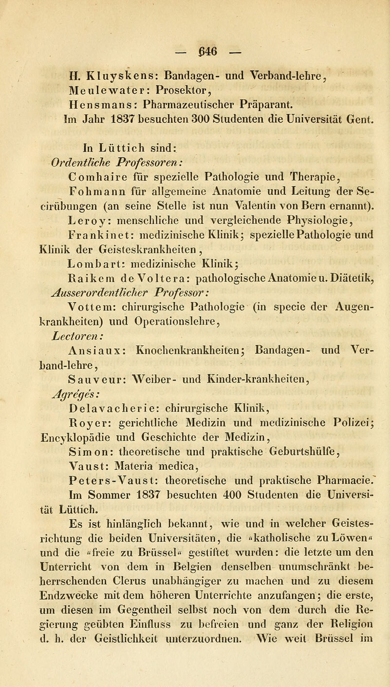 _ ^46 — H. Kluyskens: Bandagen- und Verband-lehre, Meulewater: Prosektor, Hensmans: Pharmazeutischer Präparant. Im Jahr 1837 besuchten 300 Studenten die Universität Gent. In Lüttich sind: Ordentliche Professoren: Comhaire für spezielle Pathologie und Therapie, Fohmann für allgemeine Anatomie und Leitung der Se- cirübungen (an seine Stelle ist nun Valentin von Bern ernannt). Leroy: menschliche und vergleichende Physiologie, Frank inet: medizinische Klinik; spezielle Pathologie und Klinik der Geisteskrankheiten, Lombart: medizinische Klinik j Raikem deVoltera: pathologische Anatomie u. Diätetik, Ausserordentlicher Professor: Vottem: chirurgische Pathologie (in specie der Augen- krankheiten) und Operationslehre, Lectoren: Ansiaux: Knochenkrankheiten; Bandagen- und Ver- band-lehre, Sauveur: Weiber- und Kinder-krankheiten, Agreges: Delavacherie: chirurgische Klinik, Roy er: gerichtliche Medizin und medizinische Polizei; Encyklopädie und Geschichte der Medizin, Simon: theoretische und praktische Geburtshülfe, Vaust: Materia medica, Peters-Vaust: theoretische und praktische Pharmacie. Im Sommer 1837 besuchten 400 Studenten die Universi- tät Lüttich. Es ist hinlänglich bekannt, wie und in welcher Geistes- richtung die beiden Universitäten, die «katholische zu Löwen« und die «freie zu Brüssel« gestiftet wurden: die letzte um den Unterricht von dem in Belgien denselben unumschränkt be- herrschenden Clerus unabhängiger zu machen und zu diesem Endzwecke mit dem höheren Unterrichte anzufangen; die erste, um diesen im Gegentheil selbst noch von dem durch die Re- gierung geübten Einfluss zu befreien und ganz der Religion d. h. der Geistlichkeit unterzuordnen. Wie weit Brüssel im