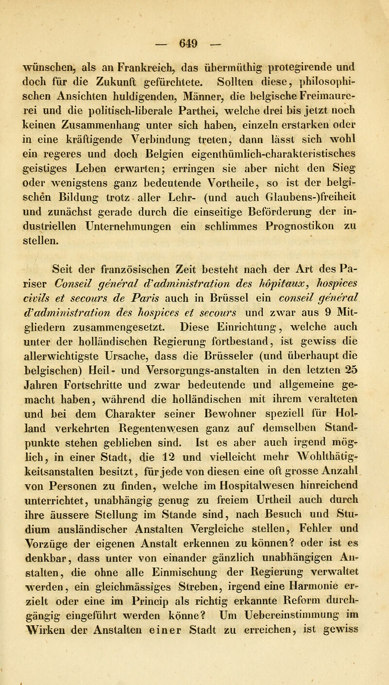 wünschen, als an Frankreich, das übermüthig protegirende und doch für die Zukunft gefürchtete. Sollten diese, philosophi- schen Ansichten huldigenden, Männer, die belgische Freimaure- rei und die politisch-liberale Parthei, welche drei bis jetzt noch keinen Zusammenhang unter sich haben, einzeln erstarken oder in eine kräftigende Verbindung treten, dann lasst sich wohl ein regeres und doch Belgien eigenthümlich-charakteristisches geistiges Leben erwarten; erringen sie aber nicht den Sieg oder wenigstens ganz bedeutende Vortheile, so ist der belgi- schen Bildung trotz aller Lehr- (und auch Glaubens-)freiheit und zunächst gerade durch die einseitige Beförderung der in- dustriellen Unternehmungen ein schlimmes Prognostikon zu stellen. Seit der französischen Zeit besteht nach der Art des Pa- riser Conseil general d'administration des höpitaux, hospices civils et secours de Paris auch in Brüssel ein conseil general d'administration des hospices et secours und zwar aus 9 Mit- gliedern zusammengesetzt. Diese Einrichtung, welche auch unter der holländischen Regierung fortbestand, ist gewiss die allerwichtigste Ursache, dass die Brüsseler (und überhaupt die belgischen) Heil- und Versorgungs-anstalten in den letzten 25 Jahren Fortschritte und zwar bedeutende und allgemeine ge- macht haben, während die holländischen mit ihrem veralteten und bei dem Charakter seiner Bewohner speziell für Hol^ land verkehrten Regentenwesen ganz auf demselben Stand- punkte stehen geblieben sind. Ist es aber auch irgend mög- lich, in einer Stadt, die 12 und vielleicht mehr Wohlthätig- keitsanstalten besitzt, für jede von diesen eine oft grosse Anzahl von Personen zu finden, welche im Hospitalwesen hinreichend unterrichtet, unabhängig genug zu freiem Urtheil auch durch ihre äussere Stellung im Stande sind, nach Besuch und Stu- dium ausländischer Anstalten Vergleiche stellen, Fehler und Vorzüge der eigenen Anstalt erkennen zu können? oder ist es denkbar, dass unter von einander gänzlich unabhängigen An- stalten, die ohne alle Einmischung der Regierung verwaltet werden, ein gleichmässiges Streben, irgend eine Harmonie er- zielt oder eine im Princip als richtig erkannte Reform durch- gängig eingeführt werden könne? Um Uebereinstinmiung im Wirken der Anstalten einer Stadt zu erreichen, ist gewiss
