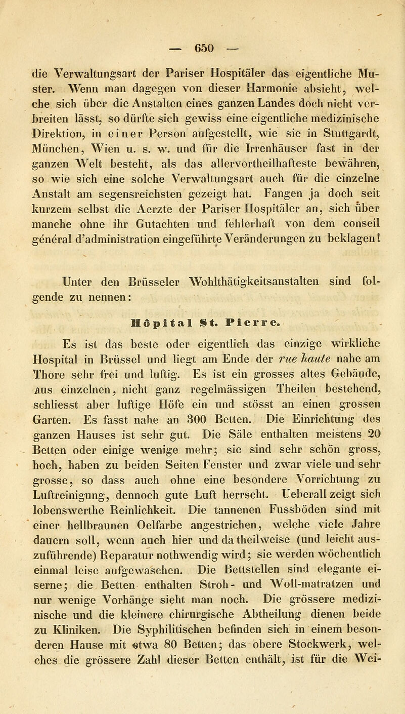 die Verwallungsart der Pariser Hospitäler das eigentliche Mu- ster. Wenn man dagegen von dieser Harmonie absieht, wel- che sich über die Anstalten eines ganzen Landes doch nicht ver- breiten lässt, so dürfte sich gewiss eine eigentliche medizinische Direktion, in einer Person aufgestellt, wie sie in Stuttgardt, München, Wien u. s. w. und für die Irrenhäuser fast in der ganzen Welt besteht, als das allervortheilhafteste bewähren, so wie sich eine solche Verwaltungsart auch für die einzelne Anstalt am segensreichsten gezeigt hat. Fangen ja doch seit kurzem selbst die Aerzte der Pariser Hospitäler an, sich über manche ohne ihr Gutachten und fehlerhaft von dem conseil general d'administration eingeführte Veränderungen zu beklagen! Unter den Brüsseler Wohlthätigkeitsanstalten sind fol- gende zu nennen: HöpitalSt. Pierre. Es ist das beste oder eigentlich das einzige wirkliche Hospital in Brüssel und liegt am Ende der nie haute nahe am ThOre sehr frei und luftig. Es ist ein grosses altes Gebäude, AUS einzelnen, nicht ganz regelmässigen Theilen bestehend, schliesst aber luftige Höfe ein und stösst an einen grossen Garten. Es fasst nahe an 300 Betten. Die Einrichtung des ganzen Hauses ist sehr gut. Die Säle enthalten meistens 20 Betten oder einige wenige mehr; sie sind sehr schön gross, hoch, haben zu beiden Seiten Fenster und zwar viele und sehr grosse, so dass auch ohne eine besondere Vorrichtung zu Luftreinigung, dennoch gute Luft herrscht. Ueberall zeigt sich lobenswerthe Reinlichkeit. Die tannenen Fussböden sind mit einer hellbraunen Oelfarbe angestrichen, welche viele Jahre dauern soll, wenn auch hier und da theilweise (und leicht aus- zuführende) Reparatur nothwendig wird; sie werden wöchentlich einmal leise aufgewaschen. Die Bettstellen sind elegante ei- serne; die Betten enthalten Stroh- und Woll-matratzen und nur wenige Vorhänge sieht man noch. Die grössere medizi- nische und die kleinere chirurgische Abtheilung dienen beide zu Kliniken. Die Syphilitischen befinden sich in einem beson- deren Hause mit «twa 80 Betten; das obere Stockwerk, wel- ches die grössere Zahl dieser Betten enthält, ist für die Wei-