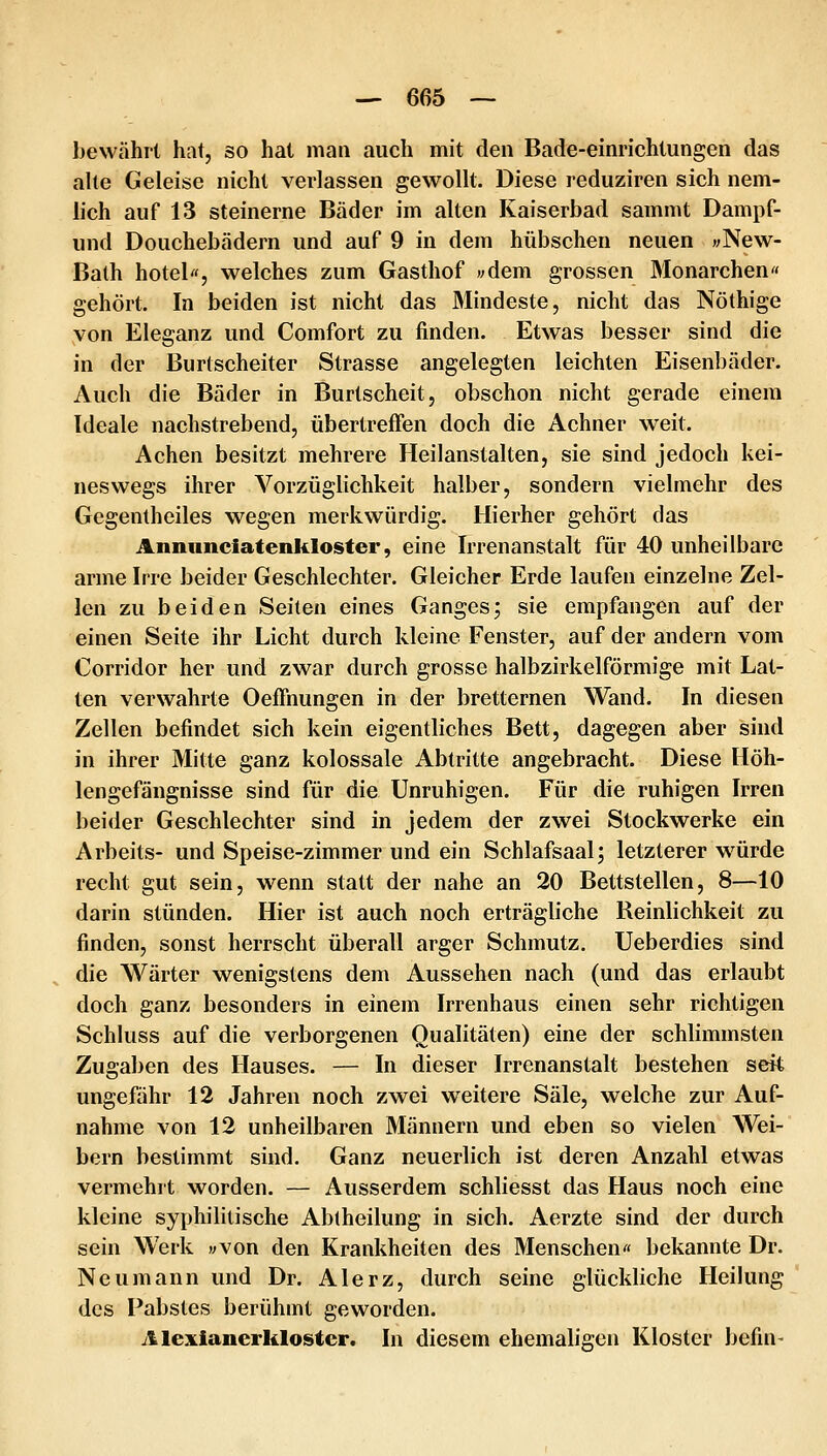 bewährt hat, so hat man auch mit den Bade-einrichtungen das ahe Geleise nicht verlassen gewollt. Diese reduziren sich nem- h'ch auf 13 steinerne Bäder im alten Kaiserbad sammt Dampf- und Douchebädern und auf 9 in dem hübschen neuen wNew- Bath hotel«, welches zum Gasthof wdem grossen Monarchen« gehört. In beiden ist nicht das Mindeste, nicht das Nöthige von Eleganz und Comfort zu finden. Etwas besser sind die in der Burtscheiter Strasse angelegten leichten Eisenbäder. Auch die Bäder in Burtscheit, obschon nicht gerade einem Ideale nachstrebend, übertreffen doch die Achner weit. Achen besitzt mehrere Heilanstalten, sie sind jedoch kei- neswegs ihrer Vorzüglichkeit halber, sondern vielmehr des Gegentheiles wegen merkwürdig. Hierher gehört das Annnnciatenkloster, eine Irrenanstalt für 40 unheilbare arme Irre beider Geschlechter. Gleicher Erde laufen einzelne Zel- len zu beiden Seiten eines Ganges; sie empfangen auf der einen Seite ihr Licht durch kleine Fenster, auf der andern vom Corridor her und zwar durch grosse halbzirkelförmige mit Lat- ten verwahrte Oeffnungen in der bretternen Wand. In diesen Zellen befindet sich kein eigentliches Bett, dagegen aber sind in ihrer Mitte ganz kolossale Abtritte angebracht. Diese Höh- lengefängnisse sind für die Unruhigen. Für die ruhigen Irren beider Geschlechter sind in jedem der zwei Stockwerke ein Arbeits- und Speise-zimmer und ein Schlafsaal; letzterer würde recht gut sein, wenn statt der nahe an 20 Bettstellen, 8—10 darin stünden. Hier ist auch noch erträgliche Reinlichkeit zu finden, sonst herrscht überall arger Schmutz. Ueberdies sind die Wärter wenigstens dem Aussehen nach (und das erlaubt doch ganz besonders in einem Irrenhaus einen sehr richtigen Schluss auf die verborgenen Qualitäten) eine der schlimmsten Zugaben des Hauses. — In dieser Irrenanstalt bestehen seit ungefähr 12 Jahren noch zwei weitere Säle, welche zur Auf- nahme von 12 unheilbaren Männern und eben so vielen Wei- bern bestimmt sind. Ganz neuerlich ist deren Anzahl etwas vermehrt worden. — Ausserdem schliesst das Haus noch eine kleine syphilitische Abtheilung in sich. Aerzte sind der durch sein Werk «von den Krankheiten des Menschen« bekannte Dr. Neu mann und Dr. Alerz, durch seine glückliche Heilung des Fabstes berühmt geworden. Alexianerkloster. In diesem ehemaligen Kloster befin-