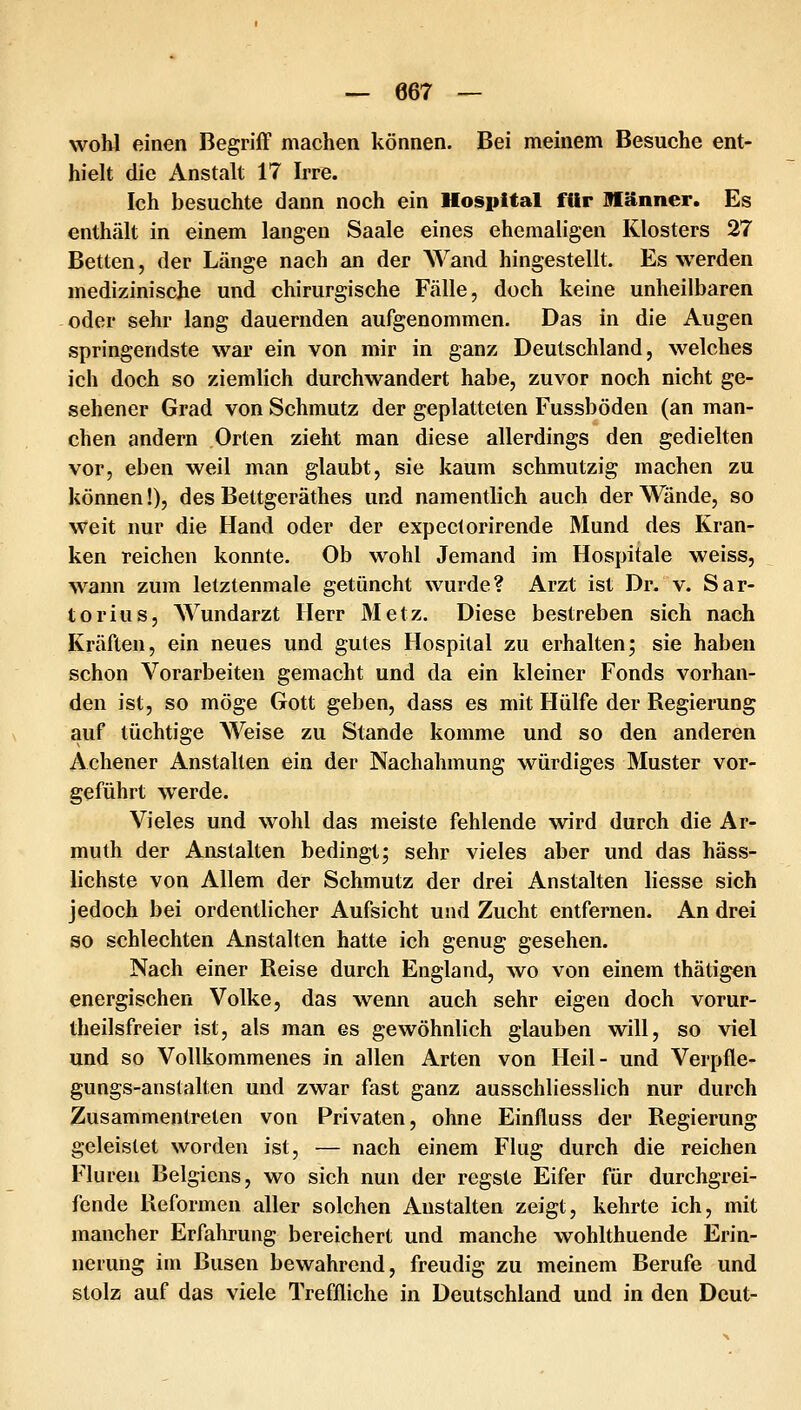 wohl einen Begriff machen können. Bei meinem Besuche ent- hielt die Anstalt 17 Irre. Ich besuchte dann noch ein Hospital für Männer. Es enthält in einem langen Saale eines ehemaligen Klosters 27 Betten, der Länge nach an der AVand hingestellt. Es werden medizinische und chirurgische Fälle, doch keine unheilbaren oder sehr lang dauernden aufgenommen. Das in die Augen springendste war ein von mir in ganz Deutschland, welches ich doch so ziemlich durchwandert habe, zuvor noch nicht ge- sehener Grad von Schmutz der geplatteten Fussböden (an man- chen andern Orten zieht man diese allerdings den gedielten vor, eben weil man glaubt, sie kaum schmutzig machen zu können!), des Bettgeräthes und namentlich auch der Wände, so weit nur die Hand oder der expectorirende Mund des Kran- ken reichen konnte. Ob wohl Jemand im Hospitale weiss, wann zum letztenmale getüncht wurde? Arzt ist Dr. v. Sar- torius, Wundarzt Herr 3Ietz. Diese bestreben sich nach Kräften, ein neues und gutes Hospital zu erhalten; sie haben schon Vorarbeiten gemacht und da ein kleiner Fonds vorhan- den ist, so möge Gott geben, dass es mit Flülfe der Regierung auf tüchtige Weise zu Stande komme und so den anderen Achener Anstallen ein der Nachahmung würdiges Muster vor- geführt werde. Vieles und wohl das meiste fehlende wird durch die Ar- muth der Anstalten bedingt; sehr vieles aber und das häss- lichste von Allem der Schmutz der drei Anstalten liesse sich jedoch bei ordentlicher Aufsicht und Zucht entfernen. An drei so schlechten Anstalten hatte ich genug gesehen. Nach einer Reise durch England, wo von einem thätigen energischen Volke, das wenn auch sehr eigen doch vorur- theilsfreier ist, als man es gewöhnlich glauben will, so viel und so Vollkommenes in allen Arten von Heil- und Verpfle- gungs-anstalten und zwar fast ganz ausschliesslich nur durch Zusammentreten von Privaten, ohne Einfluss der Regierung geleistet worden ist, — nach einem Flug durch die reichen Fluren Belgiens, wo sich nun der regste Eifer für durchgrei- fende Reformen aller solchen Anstalten zeigt, kehrte ich, mit mancher Erfahrung bereichert und manche wohlthuende Erin- nerung im Busen bewahrend, freudig zu meinem Berufe und stolz auf das viele Treffliche in Deutschland und in den Deut-