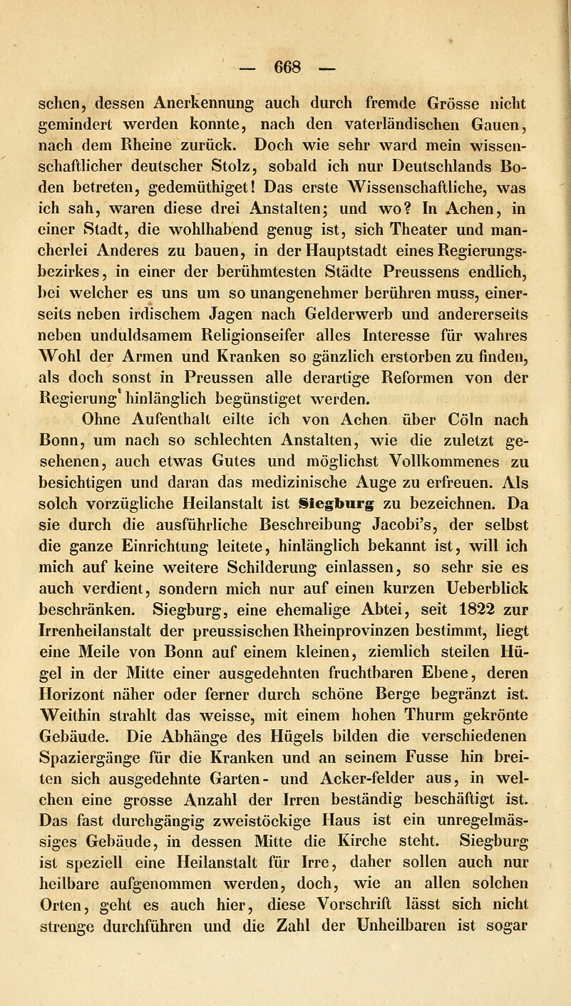 sehen, dessen Anerkennung auch durch fremde Grösse nicht gemindert werden konnte, nach den vaterländischen Gauen, nach dem Rheine zurück. Doch wie sehr ward mein wissen- schaftlicher deutscher Stolz, sobald ich nur Deutschlands Bo- den betreten, gedemüthiget! Das erste Wissenschaftliche, was ich sah, waren diese drei Anstalten; und wo? In Achen, in einer Stadt, die wohlhabend genug ist, sich Theater und man- cherlei Anderes zu bauen, in der Hauptstadt eines Regierungs- bezirkes, in einer der berühmtesten Städte Preussens endlich, bei welcher es uns um so unangenehmer berühren muss, einer- seits neben irdischem Jagen nach Gelderwerb und andererseits neben unduldsamem Religionseifer alles Interesse für wahres Wohl der Armen und Kranken so gänzlich erstorben zu finden, als doch sonst in Preussen alle derartige Reformen von der Regierung hinlänglich begünstiget werden. Ohne Aufenthalt eilte ich von Achen über Cöln nach Bonn, um nach so schlechten Anstalten, wie die zuletzt ge- sehenen, auch etwas Gutes und möglichst Vollkommenes zu besichtigen und daran das medizinische Auge zu erfreuen. Als solch vorzügliche Heilanstalt ist Siegburg zu bezeichnen. Da sie durch die ausführliche Beschreibung Jacobi's, der selbst die ganze Einrichtung leitete, hinlänglich bekannt ist, will ich mich auf keine weitere Schilderung einlassen, so sehr sie es auch verdient, sondern mich nur auf einen kurzen Ueberblick beschränken. Siegburg, eine ehemalige Abtei, seit 1822 zur Irrenheilanstalt der preussischen Rheinprovinzen bestimmt, liegt eine Meile von Bonn auf einem kleinen, ziemlich steilen Hü- gel in der Mitte einer ausgedehnten fruchtbaren Ebene, deren Horizont näher oder ferner durch schöne Berge begränzt ist. Weithin strahlt das weisse, mit einem hohen Thurm gekrönte Gebäude. Die Abhänge des Hügels bilden die verschiedenen Spaziergänge für die Kranken und an seinem Fusse hin brei- ten sich ausgedehnte Garten- und Acker-felder aus, in wel- chen eine grosse Anzahl der Irren beständig beschäftigt ist. Das fast durchgängig zweistöckige Haus ist ein unregelmäs- siges Gebäude, in dessen Mitte die Kirche steht. Siegburg ist speziell eine Heilanstalt für Irre, daher sollen auch nur heilbare aufgenommen werden, doch, vsde an allen solchen Orten, geht es auch hier, diese Vorschrift lässt sich nicht strenge durchführen und die Zahl der Unheilbaren ist sogar