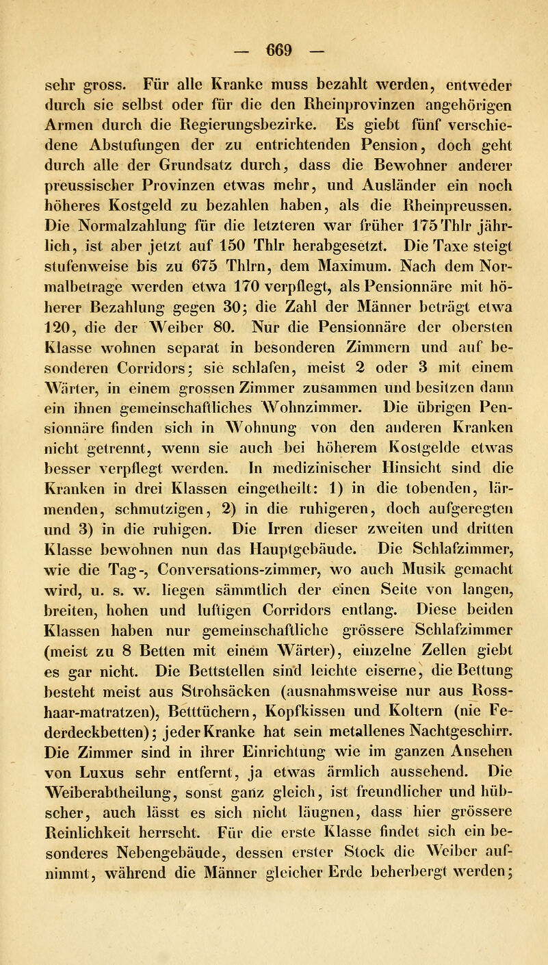 sehr gross. Für alle Kranke muss bezahlt werden, entweder durch sie selbst oder für die den Rheinprovinzen angehörigen Armen durch die Regierungsbezirke. Es giebt fünf verschie- dene Abstufungen der zu entrichtenden Pension, doch geht durch alle der Grundsatz durch, dass die Bewohner anderer preussischer Provinzen etwas mehr, und Ausländer ein noch höheres Kostgeld zu bezahlen haben, als die Rheinpreussen. Die Normalzahlung für die letzteren war früher 175 Thlr jähr- lich, ist aber jetzt auf 150 Thlr herabgesetzt. Die Taxe steigt stufenweise bis zu 675 Thlrn, dem Maximum. Nach dem Nor- malbetrage werden etwa 170 verpflegt, als Pensionnäre mit hö- herer Bezahlung gegen 30; die Zahl der Männer beträgt etwa 120, die der Weiber 80. Nur die Pensionnäre der obersten Klasse wohnen separat in besonderen Zimmern und auf be- sonderen Corridors; sie schlafen, meist 2 oder 3 mit einem Wärter, in einem grossen Zimmer zusammen und besitzen dann ein ihnen gemeinschaftliches Wohnzimmer. Die übrigen Pen- sionnäre finden sich in Wohnung von den anderen Kranken nicht getrennt, wenn sie auch bei höherem Kostgelde etwas besser verpflegt werden. In medizinischer Hinsicht sind die Kranken in drei Klassen eingetheilt: 1) in die tobenden, lär- menden, schmutzigen, 2) in die ruhigeren, doch aufgeregten und 3) in die ruhigen. Die Irren dieser zweiten und dritten Klasse bewohnen nun das Hauptgebäude. Die Schlafzimmer, wie die Tag-, Conversations-zimmer, wo auch Musik gemacht wird, u. s. w. liegen sämmtlich der einen Seite von langen, breiten, hohen und luftigen Corridors entlang. Diese beiden Klassen haben nur gemeinschaftliche grössere Schlafzimmer (meist zu 8 Betten mit einem Wärter), einzelne Zellen giebt es gar nicht. Die Bettstellen sind leichte eiserne, die Bettung besteht meist aus Strohsäcken (ausnahmsweise nur aus Ross- haar-matratzen), Betttüchern, Kopfkissen und Koltern (nie Fe- derdeckbetten); jeder Kranke hat sein metallenes Nachtgeschirr. Die Zimmer sind in ihrer Einrichtung wie im ganzen Ansehen von Luxus sehr entfernt, ja etwas ärmlich aussehend. Die Weiberabtheilung, sonst ganz gleich, ist freundlicher und hüb- scher, auch lässt es sich nicht läugnen, dass hier grössere Reinlichkeit herrscht. Für die erste Klasse findet sich ein be- sonderes Nebengebäude, dessen erster Stock die Weiber auf- nimmt , während die Männer gleicher Erde beherbergt werden;