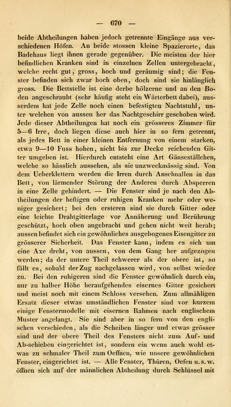 beide Abtheilungen haben jedoch getrennte Eingänge aus ver- schiedenen Höfen. An beide stossen kleine Spazierorte, das Badehaus liegt ihnen gerade gegenüber. Die meisten der hier befindlichen Kranken sind in einzelnen Zellen untergebracht, welche recht gut, gross, hoch und geräumig sind; die Fen- ster befinden sich zwar hoch oben, doch sind sie hinlänglich gross. Die Bettstelle ist eine derbe hölzerne und an den Bo- den angeschraubt (sehr häufig steht ein Wärterbett dabei), aus- serdem hat jede Zelle noch einen befestigten Nachtstuhl, un- ter welchen von aussen her das Nachtgeschirr geschoben wird. Jede dieser Abtheilungen hat noch ein grösseres Zimmer für 5—6 Irre, doch liegen diese auch hier in so fern getrennt, als jedes Bett in einer kleinen Entfernung von einem starken, etwa 9—10 Fuss hohen, nicht bis zur Decke reichenden Git- ter umgeben ist. Hierdurch entsteht eine Art Gänseställchen, welche so hässlich aussehen, als sie unzw^eckmässig sind. Von dem Ueberklettern werden die Irren durch Anschnallen in das Bett, von lärmender Störung der Anderen durch Absperren in eine Zelle gehindert. — Die Fenster sind je nach den Ab- theilungen der heftigen oder ruhigen Kranken mehr oder we- niger gesichert j bei den ersteren sind sie durch Gitter oder eine leichte Drahtgitterlage vor Annäherung und Berührung geschützt, hoch oben angebracht und gehen nicht weit herab; aussen befindet sich ein gewöhnliches ausgebogenes Eisengitter zu grösserer Sicherheit. Das Fenstet kann, indem es sich um eine Axe dreht, von aussen, von dem Gang her aufgezogen werden; da der untere Theil schwerer als der obere ist, so fällt es, sobald der Zug nachgelassen wird, von selbst wieder zu. Bei den ruhigeren sind die Fenster gewöhnlich durch ein, nur zu halber Höhe heraufgehendes eisernes Gitter gesichert und meist noch mit einem Schloss versehen. Zum allmähligen Ersatz dieser etwas umständlichen Fenster sind vor kurzem einige Fenstermodelle mit eisernen Rahmen nach englischem Muster angelangt. Sie sind aber in so fern von den engli- schen verschieden, als die Scheiben länger und etwas grösser sind und der obere Theil des Fensters nicht zum Auf- und Ab-schieben eingerichtet ist, sondern ein wenn auch wohl et- was zu schmaler Theil zum Oeffiien, wie unsere gewöhnlichen Fenster, eingerichtet ist. — Alle Fenster, Thüren, Oefen u. s. w. öffnen sich auf der männlichen Abtheilung durch Schlüssel mit