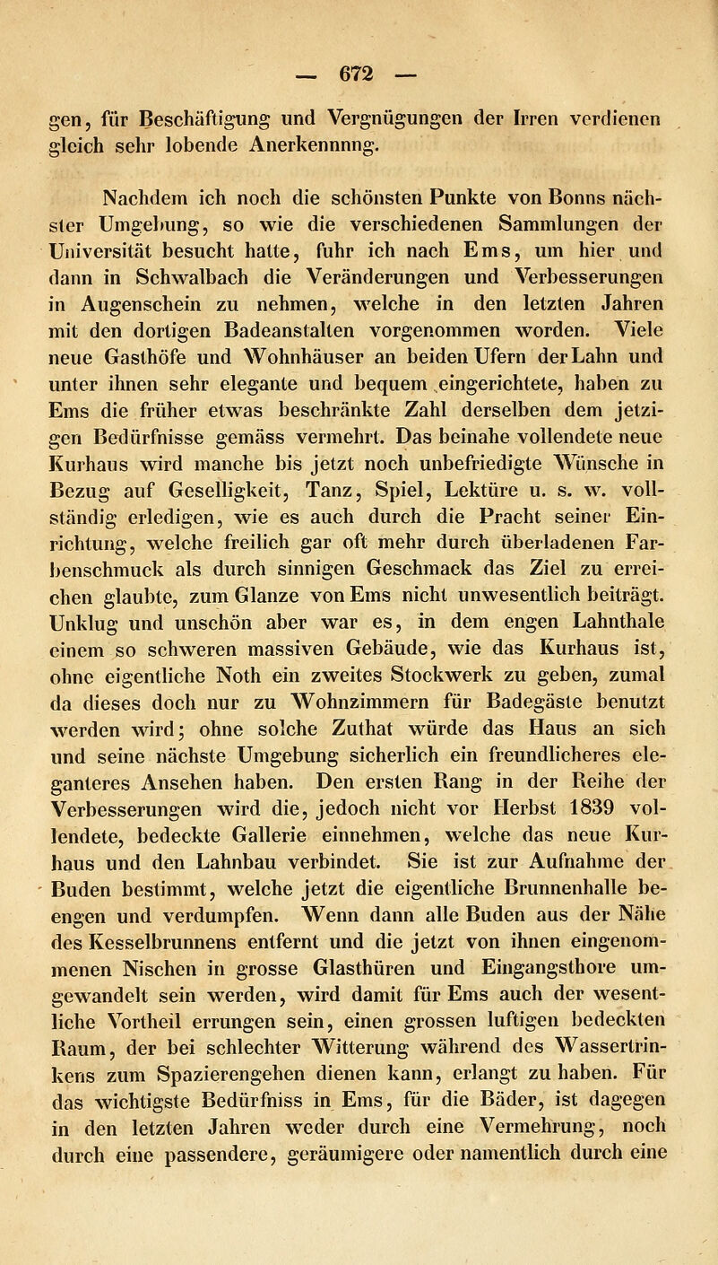 gen, für Beschäftigung und Vergnügungen der Irren verdienen gleich sehr lobende Anerkennnng. Nachdem ich noch die schönsten Punkte von Bonns näch- ster Umgebung, so wie die verschiedenen Sammlungen der Universität besucht hatte, fuhr ich nach Ems, um hier und dann in Schwalbach die Veränderungen und Verbesserungen in Augenschein zu nehmen, welche in den letzten Jahren mit den dortigen Badeanstalten vorgenommen worden. Viele neue Gasthöfe und Wohnhäuser an beiden Ufern der Lahn und unter ihnen sehr elegante und bequem eingerichtete, haben zu Ems die früher etwas beschränkte Zahl derselben dem jetzi- gen Bedürfnisse gemäss vermehrt. Das beinahe vollendete neue Kurhaus wird manche bis jetzt noch unbefriedigte WTmsche in Bezug auf Geselligkeit, Tanz, Spiel, Lektüre u. s. w. voll- ständig erledigen, wie es auch durch die Pracht seiner Ein- richtung, welche freilich gar oft mehr durch überladenen Far- benschmuck als durch sinnigen Geschmack das Ziel zu errei- chen glaubte, zum Glänze von Ems nicht unwesentlich beiträgt. Unklug und unschön aber war es, in dem engen Lahnthale einem so schweren massiven Gebäude, wie das Kurhaus ist, ohne eigentliche Noth ein zweites Stockwerk zu geben, zumal da dieses doch nur zu Wohnzimmern für Badegäste benutzt werden wird; ohne solche Zuthat würde das Haus an sich und seine nächste Umgebung sicherlich ein freundlicheres ele- ganteres Ansehen haben. Den ersten Rang in der Reihe der Verbesserungen wird die, jedoch nicht vor Herbst 1839 vol- lendete, bedeckte Gallerie einnehmen, welche das neue Kur- haus und den Lahnbau verbindet. Sie ist zur Aufnahme der Buden bestimmt, welche jetzt die eigentliche Brimnenhalle be- engen und verdumpfen. Wenn dann alle Buden aus der Nähe des Kesselbrunnens entfernt und die jetzt von ihnen eingenom- menen Nischen in grosse Glasthüren und Eingangsthore um- gewandelt sein werden, wird damit für Ems auch der wesent- liche Vortheil errungen sein, einen grossen luftigen bedeckten Raum, der bei schlechter Witterung während des Wassertrin- kens zum Spazierengehen dienen kann, erlangt zuhaben. Für das wichtigste Bedürfniss in Ems, für die Bäder, ist dagegen in den letzten Jahren weder durch eine Vermehrung, noch durch eine passendere, geräumigere oder namentlich durch eine