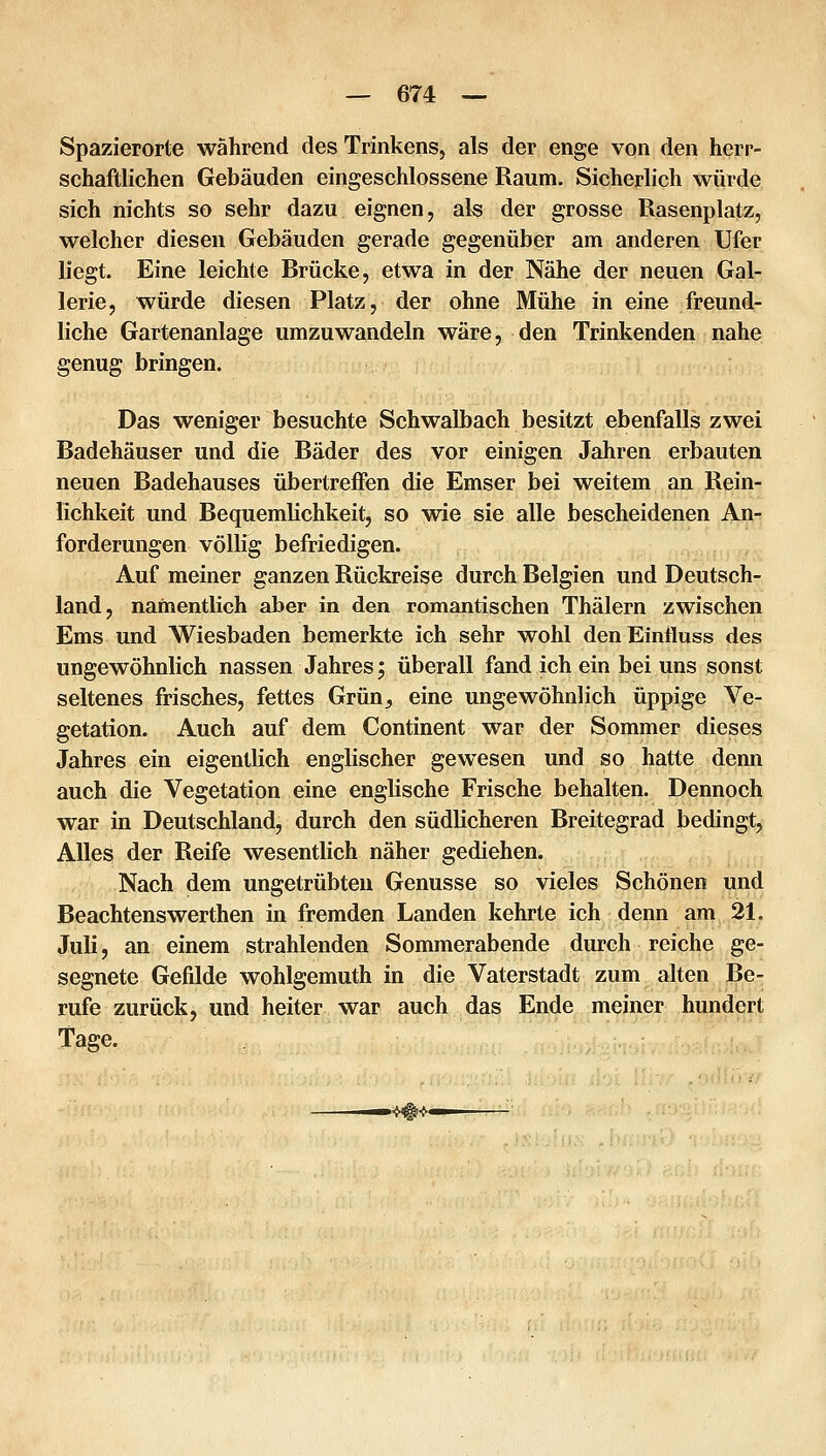 Spazierorte während des Trinkens, als der enge von den herr- schaftlichen Gebäuden eingeschlossene Raum. Sicherlich würde sich nichts so sehr dazu eignen, als der grosse Rasenplatz, welcher diesen Gebäuden gerade gegenüber am anderen Ufer liegt. Eine leichte Brücke, etwa in der Nähe der neuen Gal- lerie, würde diesen Platz, der ohne Mühe in eine freund- liche Gartenanlage umzuwandeln wäre, den Trinkenden nahe genug bringen. Das weniger besuchte Schwalbach besitzt ebenfalls zwei Badehäuser und die Bäder des vor einigen Jahren erbauten neuen Badehauses übertreffen die Emser bei weitem an Rein- lichkeit und Bequemlichkeit, so wie sie alle bescheidenen An- forderungen völlig befriedigen. Auf meiner ganzen Rückreise durch Belgien und Deutsch- land, namentlich aber in den romantischen Thälern zwischen Ems und Wiesbaden bemerkte ich sehr wohl denEinfluss des ungewöhnlich nassen Jahres; überall fand ich ein bei uns sonst seltenes frisches, fettes Grün_, eine ungewöhnlich üppige Ve- getation. Auch auf dem Continent war der Sommer dieses Jahres ein eigentlich englischer gewesen und so hatte denn auch die Vegetation eine englische Frische behalten. Dennoch war in Deutschland, durch den südlicheren Breitegrad bedingt, Alles der Reife wesentlich näher gediehen. Nach dem ungetrübten Genüsse so vieles Schönen und Beachtenswerthen in fremden Landen kehrte ich denn am 21. Juli, an einem strahlenden Sommerabende durch reiche ge- segnete Gefilde wohlgemuth in die Vaterstadt zum alten Be- rufe zurück, und heiter war auch das Ende meiner hundert Tage. »m<-