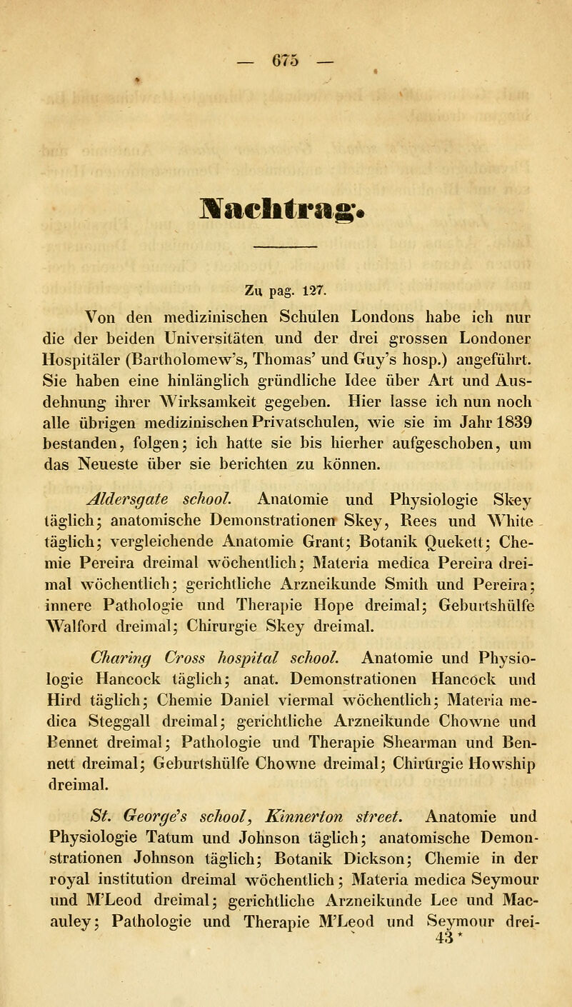 Maelitragv Zu pag. 127. Von den medizinischen Schulen Londons habe ich nur die der beiden Universitäten und der drei grossen Londoner Hospitäler (Bartholomew's, Thomas' und Guy's hosp.) angeführt. Sie haben eine hinlänglich gründliche Idee über Art und Aus- dehnung ihrer Wirksamkeit gegeben. Hier lasse ich nun noch alle übrigen medizinischen Privatschulen, wie sie im Jahr 1839 bestanden, folgenj ich hatte sie bis hierher aufgeschoben, um das Neueste über sie berichten zu können. Aldersgate school. Anatomie und Physiologie Skey täglich^ anatomische Demonstrationen Skey, Rees und White täglich; vergleichende Anatomie Grant; Botanik Ouekett; Che- mie Pereira dreimal wöchentlich; Materia medica Pereira drei- mal wöchentlich; gerichtliche Arzneikunde Smith und Pereira; innere Pathologie und Therapie Hope dreimal; Geburtshülfe Walford dreimal; Chirurgie Skey dreimal. Charing Gross hospital school. Anatomie und Physio- logie Hancock täglich; anat. Demonstrationen HancOck und Hird täglich; Chemie Daniel viermal wöchentlich; Materia me- dica Steggall dreimal; gerichtliche Arzneikunde Chowne und Eennet dreimal; Pathologie und Therapie Shearman und Ben- nett dreimal; Geburtshülfe Chowne dreimal; Chirurgie Hovvship dreimal. St. George's school, Kinnerton street. Anatomie und Physiologie Tatum und Johnson täglich; anatomische Demon- strationen Johnson täglich; Botanik Dickson; Chemie in der royal institution dreimal wöchentlich; Materia medica Seymour und M'Leod dreimal; gerichtliche x\rzneikunde Lee und Mac- auley; Pathologie und Therapie M'Leod und Seymour drei- 43*