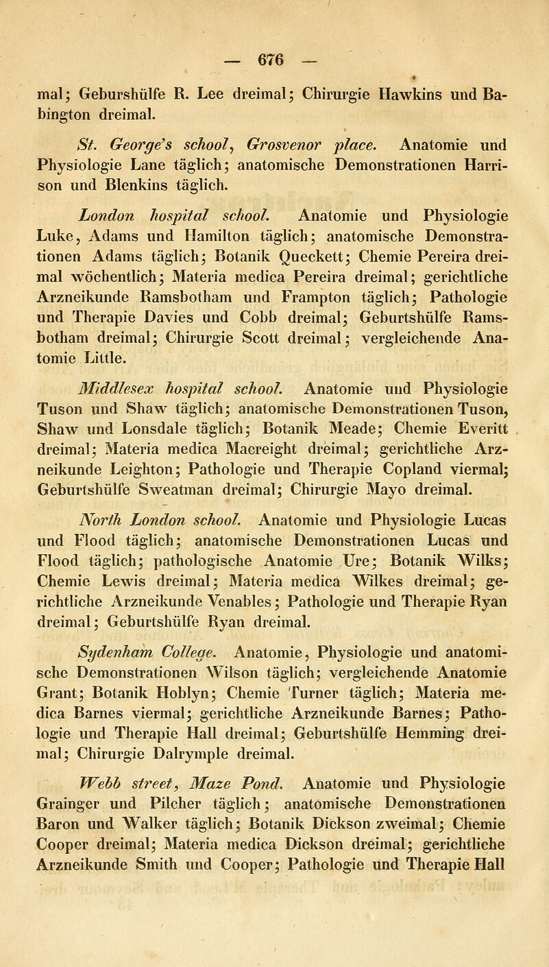 * mal; Geburshülfe R. Lee dreimal; Chirurgie Hawkins und Ba- bington dreimal. St. George's school, Grosvenor place. Anatomie und Physiologie Lane täglich; anatomische Demonstrationen Harri- son und Blenkins täglich. London hospital school. Anatomie und Physiologie Luke, Adams und Hamilton täglich; anatomische Demonstra- tionen Adams täglich; Botanik Oueckett; Chemie Pereira drei- mal wöchentlich; Materia medica Pereira dreimal; gerichtliche Arzneikunde Ramsbotham und Frampton täglich; Pathologie und Therapie Davies und Cobb dreimal; Geburtshülfe Rams- botham dreimal; Chirurgie Scott dreimal; vergleichende Ana- tomie Little. Middlesex hospital school. Anatomie und Physiologie Tuson und Shaw täglich; anatomische Demonstrationen Tuson, Shaw und Lonsdale täglich; Botanik Meade; Chemie Everitt dreimal; Materia medica Macreight dreimal; gerichtliche Arz- neikunde Leighton; Pathologie und Therapie Copland viermal; Geburtshülfe Sweatman dreimal; Chirurgie Mayo dreimal. North London school. Anatomie und Physiologie Lucas und Flood täglich; anatomische Demonstrationen Lucas und Flood täglich; pathologische Anatomie Ure; Botanik Wilks; Chemie Lewis dreimal; Materia medica Wilkes dreimal; ge- richtliche Arzneikunde Venables; Pathologie und Therapie Ryan dreimal; Geburtshülfe Ryan dreimal. Sydenham College. Anatomie, Physiologie und anatomi- sche Demonstrationen Wilson täglich; vergleichende Anatomie Grant; Botanik Hoblyn; Chemie Turner täglich; Materia me- dica Barnes viermal; gerichtliche Arzneikunde Barnes; Patho- logie und Therapie Hall dreimal; Geburtshülfe Hemming drei- mal; Chirurgie Dalrymple dreimal. Webb Street, Maze Pond. Anatomie und Physiologie Grainger und Pilcher täglich; anatomische Demonstrationen Baron und Walker täglich; Botanik Dickson zweimal; Chemie Cooper dreimal; Materia medica Dickson dreimal; gerichtliche Arzneikunde Smith und Cooper; Pathologie und Therapie Hall