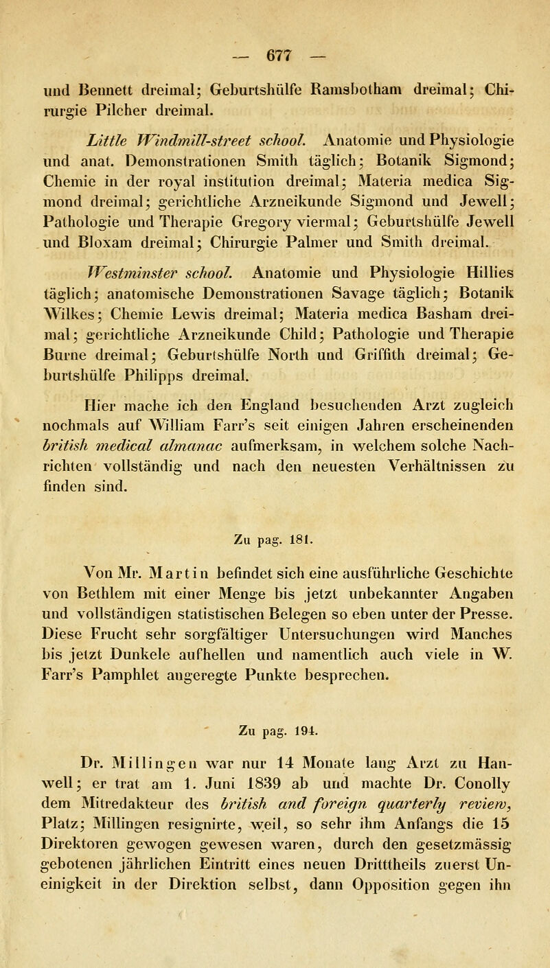 und Beunett dreimal; Geburtshülfo Rainsbolham dreimal; Chi- rurgie Pilcher dreimal. Little Windmill-street school. Anatomie und Physiologie und anal. Demonstrationen Smith täglich; Botanik Sigmond; Chemie in der royal institution dreimal; Materia medica Sig- mond dreimal; gerichtliche Arzneikunde Sigmond und Jewell; Pathologie und Therapie Gregory viermal; Geburtshülfe Jewell und Bloxam dreimal; Chirurgie Palmer und Smith dreimal. Westminstej^ school. Anatomie und Physiologie Hillies täglich; anatomische Demonstrationen Savage täglich; Botanik Wilkes; Chemie Lewis dreimal; Materia medica Basham drei- mal; gerichtliche Arzneikunde Child; Pathologie und Therapie Burne dreimal; Geburtshülfe North und Griffith dreimal; Ge- burtshülfe Philipps dreimal. Hier mache ich den England besuchenden Arzt zugleich nochmals auf William Farr's seit einigen Jahren erscheinenden british medical almanac aufmerksam, in welchem solche Nach- richten vollständig und nach den neuesten Verhältnissen zu finden sind. Zu pag. 181. Von Mr. Martin befindet sich eine ausführliche Geschichte von Bethlem mit einer Menge bis Jetzt unbekannter Angaben und vollständigen statistischen Belegen so eben unter der Presse. Diese Frucht sehr sorgfältiger Untersuchungen wird Manches bis jetzt Dunkele aufhellen und namentlich auch viele in W. Farr's Pamphlet angeregte Punkte besprechen. Zu pag. 194. Dr. Millingen war nur 14 Monate lang Arzt zu Han- well; er trat am 1. Juni 1839 ab und machte Dr. Conolly dem Mitredakteur des british and foreign quarterly review, Platz; Millingen resignirte, weil, so sehr ihm Anfangs die 15 Direktoren gewogen gewesen waren, durch den gesetzmässig gebotenen jährlichen Eintritt eines neuen Dritttheils zuerst Un- einigkeit in der Direktion selbst, dann Opposition gegen ihn
